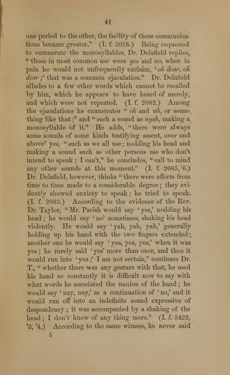 one period to the other, the facility of these communica- tions became greater. (I. f. 3058.) Being requested to enumerate the monosyllables, Dr. Delafield replies,  those in most common use were yes and no, when in pain he would not unfrequeutly exclaim, ' oh dear, oh dear /' that was a common ejaculation. Dr. Delafield alludes to a few other words which cannot be recalled by him, which he appears to have heard of merely, and which were not repeated. (I. f. 2082.) Among the ejaculations he enumerates  oh and ah, or some- thing like that; and  such a sound as nyeh, making a monosyllable of it. He adds, there were always some sounds of some kinds testifying assent, over and above yes,  such as we all use; nodding his head and making a sound such as other persons use who don't intend to speak ; I can't, he concludes,  call to mind any other sounds at this moment. (I. f. 2085,'6.) Dr. Delafield, however, thinks  there were efforts from time to time made to a considerable degree; they evi- dently showed anxiety to speak; he tried to speak. (I. f. 2083.) According to the evidence of the Rev. Dr. Taylor,  Mr. Parish would say ' yes,' nodding his head ; he would say ' no' sometimes, shaking his head violently. He would say ' yah, yah, yah,' generally holding up his hand with the two fingers extended; another one he would say ( yea, yea, yea,' when it was yes ; he rarely said ' yes' more than once, and then it would run into ' yea;' I am not certain, continues Dr. T.,  whether there was any gesture with that, he used his hand so constantly it is difficult now to say with what words he associated the motion of the hand; he would say ' nay, nay,' as a continuation of ' no,' and it would run off into an indefinite sound expressive of despondency ; it was accompanied by a shaking of the head; I don:t know of any thing more. (I. f. 3422, '3, '4.) According to the same witness, he never said 5