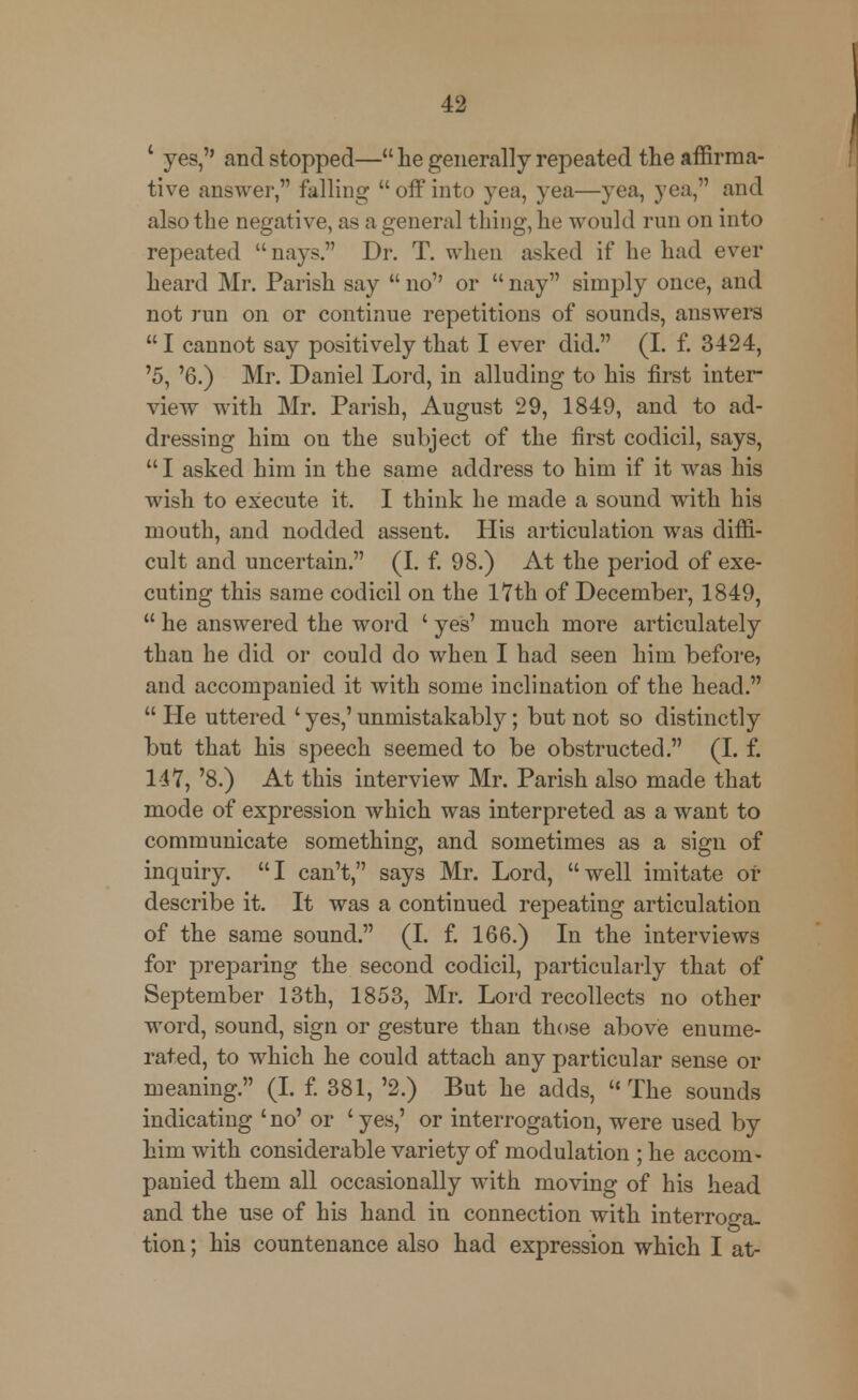 4 yes, and stopped— he generally repeated the affirma- tive answer, falling  off into yea, yea—yea, yea, and also the negative, as a general thing, he would run on into repeated  nays. Dr. T. when asked if he had ever heard Mr. Parish say  no'' or  nay simply once, and not run on or continue repetitions of sounds, answers  I cannot say positively that I ever did. (I. f. 3424, '5, '6.) Mr. Daniel Lord, in alluding to his first inter- view with Mr. Parish, August 29, 1849, and to ad- dressing him on the subject of the first codicil, says,  I asked him in the same address to him if it was his wish to execute it. I think he made a sound with his mouth, and nodded assent. His articulation was diffi- cult and uncertain. (I. f. 98.) At the period of exe- cuting this same codicil on the 17th of December, 1849,  he answered the word ' yes' much more articulately than he did or could do when I had seen him before, and accompanied it with some inclination of the head.  He uttered ' yes,' unmistakably; but not so distinctly but that his speech seemed to be obstructed. (I. f. 147, '8.) At this interview Mr. Parish also made that mode of expression which was interpreted as a want to communicate something, and sometimes as a sign of inquiry. I can't, says Mr. Lord, well imitate or describe it. It was a continued repeating articulation of the same sound. (I. f. 166.) In the interviews for preparing the second codicil, particularly that of September 13th, 1853, Mr. Lord recollects no other word, sound, sign or gesture than those above enume- rated, to which he could attach any particular sense or meaning. (I. f. 381, '2.) But he adds, The sounds indicating 'no' or 'yes,' or interrogation, were used by him with considerable variety of modulation ; he accom- panied them all occasionally with moving of his head and the use of his hand in connection with interroga- tion ; his countenance also had expression which I at-