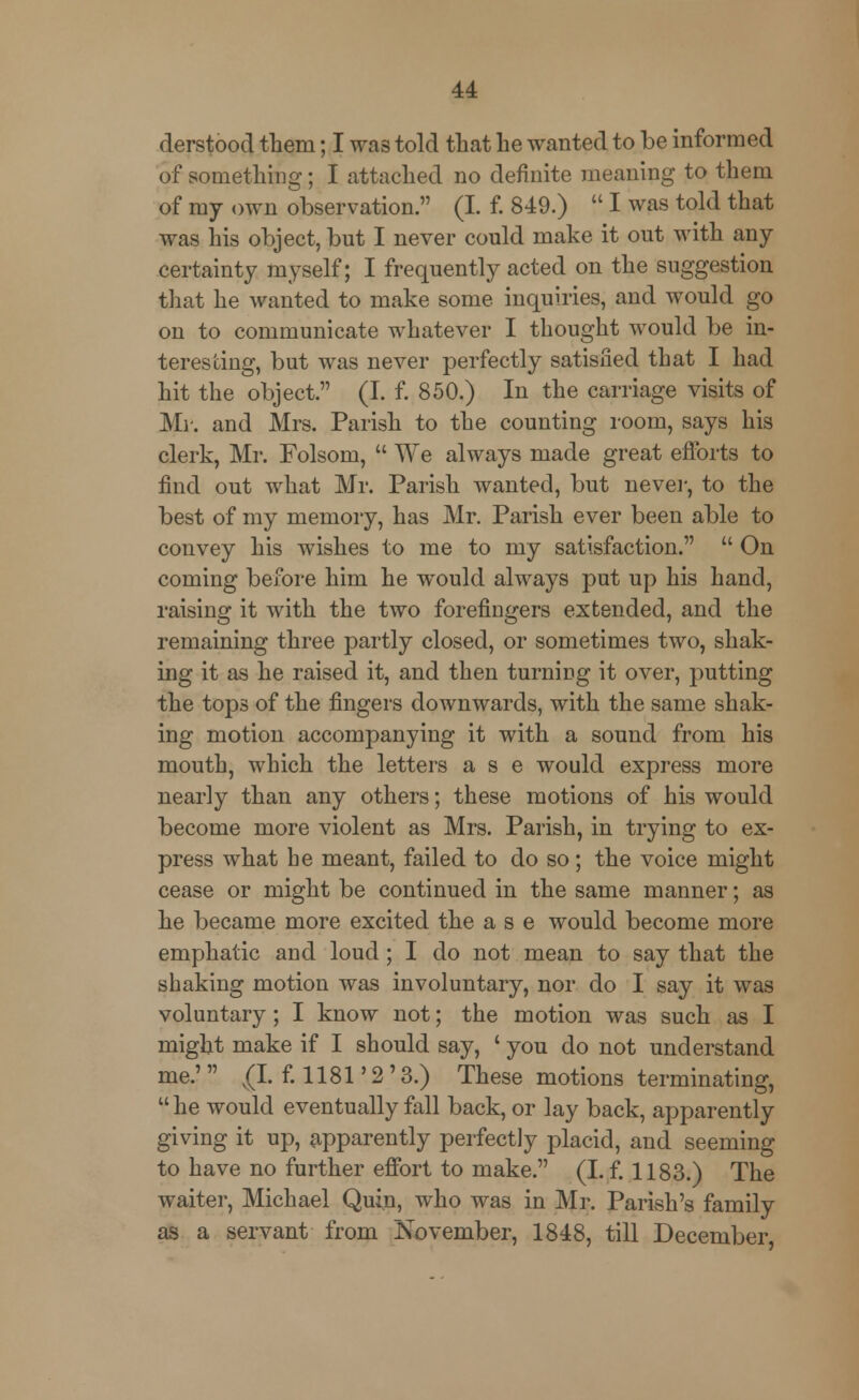 derstood them; I was told that he wanted to be informed of something; I attached no definite meaning to them of my own observation. (I. f. 849.)  I was told that was his object, but I never could make it out with any certainty myself; I frequently acted on the suggestion that he wanted to make some inquiries, and would go on to communicate whatever I thought would be in- teresting, but was never perfectly satisfied that I had hit the object. (I. f. 850.) In the carriage visits of Mi. and Mrs. Parish to the counting room, says his clerk, Mr. Folsom,  We always made great efforts to find out what Mr. Parish wanted, but never, to the best of my memory, has Mr. Parish ever been able to convey his wishes to me to my satisfaction.  On coming before him he would always put up his hand, raising it with the two forefingers extended, and the remaining three partly closed, or sometimes two, shak- ing it as he raised it, and then turning it over, putting the tops of the fingers downwards, with the same shak- ing motion accompanying it with a sound from his mouth, which the letters a s e would express more nearly than any others; these motions of his would become more violent as Mrs. Parish, in trying to ex- press what he meant, failed to do so; the voice might cease or might be continued in the same manner; as he became more excited the a s e would become more emphatic and loud; I do not mean to say that the shaking motion was involuntary, nor do I say it was voluntary ; I know not; the motion was such as I might make if I should say, ' you do not understand me.' V(I. f. 1181'2'3.) These motions terminating,  he would eventually fall back, or lay back, apparently giving it up, apparently perfectly placid, and seeming to have no further effort to make. (I. f. 1183.) The waiter, Michael Quin, who was in Mr. Parish's family as a servant from November, 1848, till December,