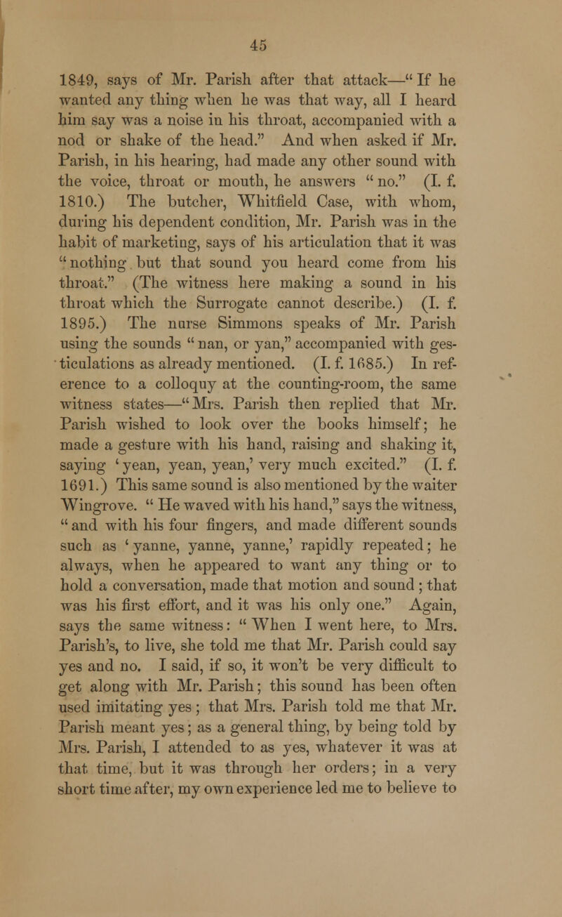 1849, says of Mr. Parish after that attack—If he wanted any thing when he was that way, all I heard him say was a noise in his throat, accompanied with a nod or shake of the head. And when asked if Mr. Parish, in his hearing, had made any other sound with the voice, throat or mouth, he answers  no. (I. f. 1810.) The butcher, Whitfield Case, with whom, during his dependent condition, Mr. Parish was in the habit of marketing, says of his articulation that it was nothing but that sound you heard come from his throat. (The witness here making a sound in his throat which the Surrogate cannot describe.) (I. f. 1895.) The nurse Simmons speaks of Mr. Parish using the sounds  nan, or yan, accompanied with ges- ' ticulations as already mentioned. (I. f. 1685.) In ref- erence to a colloquy at the counting-room, the same witness states—Mrs. Parish then replied that Mr. Parish wished to look over the books himself; he made a gesture with his hand, raising and shaking it, saying ' yean, yean, yean,' very much excited. (I. f. 1691.) This same sound is also mentioned by the waiter Wingrove.  He waved with his hand, says the witness,  and with his four fingers, and made different sounds such as ' yanne, yanne, yanne,' rapidly repeated; he always, when he appeared to want any thing or to hold a conversation, made that motion and sound ; that was his first effort, and it was his only one. Again, says the same witness:  When I went here, to Mrs. Parish's, to live, she told me that Mr. Parish could say yes and no. I said, if so, it won't be very difficult to get along with Mr. Parish; this sound has been often used imitating yes ; that Mrs. Parish told me that Mr. Parish meant yes; as a general thing, by being told by Mrs. Parish, I attended to as yes, whatever it was at that time, but it was through her orders; in a very short time after, my own experience led me to believe to