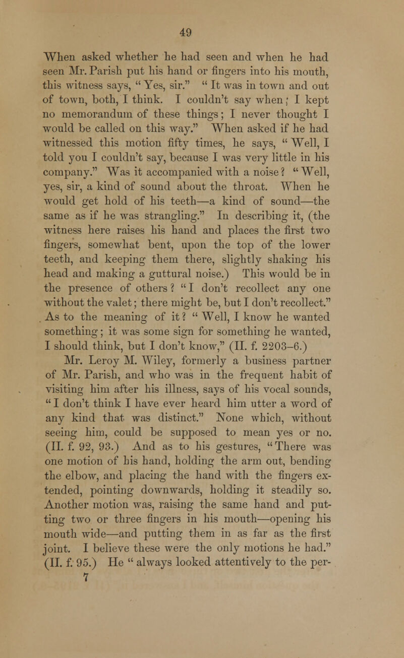 When asked whether he had seen and when he had seen Mr. Parish put his hand or fingers into his mouth, this witness says,  Yes, sir.  It was in town and out of town, both, I think. I couldn't say when; I kept no memorandum of these things; I never thought I would be called on this way. When asked if he had witnessed this motion fifty times, he says,  Well, I told you I couldn't say, because I was very little in his company. Was it accompanied with a noise ?  Well, yes, sir, a kind of sound about the throat. When he would get hold of his teeth—a kind of sound—the same as if he was strangling. In describing it, (the witness here raises his hand and places the first two fingers, somewhat bent, upon the top of the lower teeth, and keeping them there, slightly shaking his head and making a guttural noise.) This would be in the presence of others ?  I don't recollect any one without the valet; there might be, but I don't recollect. As to the meaning of it ?  Well, I know he wanted something; it was some sign for something he wanted, I should think, but I don't know, (II. f. 2203-6.) Mr. Leroy M. Wiley, formerly a business partner of Mr. Parish, and who was in the frequent habit of visiting him after his illness, says of his vocal sounds,  I don't think I have ever heard him utter a word of any kind that was distinct. None which, without seeing him, could be supposed to mean yes or no. (II. f. 92, 93.) And as to his gestures,  There was one motion of his hand, holding the arm out, bending the elbow, and placing the hand with the fingers ex- tended, pointing downwards, holding it steadily so. Another motion was, raising the same hand and put- ting two or three fingers in his mouth—opening his mouth wide—and putting them in as far as the first joint. I believe these were the only motions he had. (II. f. 95.) He  always looked attentively to the per- 7