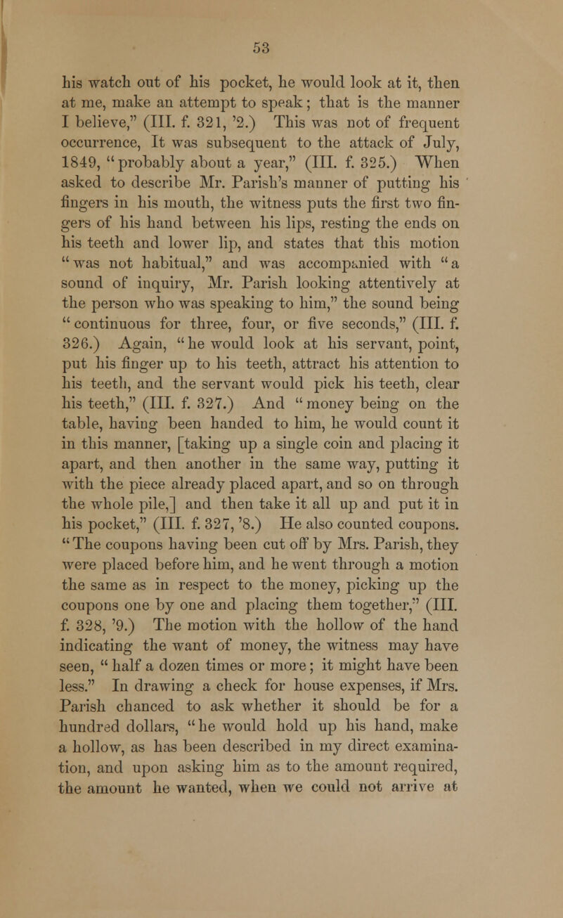 his watch out of his pocket, he would look at it, then at me, make an attempt to speak; that is the manner I believe, (III. f. 321, '2.) This was not of frequent occurrence, It was subsequent to the attack of July, 1849, probably about a year, (III. f. 325.) When asked to describe Mr. Parish's manner of putting his fingers in his mouth, the witness puts the first two fin- gers of his hand between his lips, resting the ends on his teeth and lower lip, and states that this motion  was not habitual, and was accompanied with  a sound of inquiry, Mr. Parish looking attentively at the person who was speaking to him, the sound being  continuous for three, four, or five seconds, (III. f. 326.) Again, he would look at his servant, point, put his finger up to his teeth, attract his attention to his teeth, and the servant would pick his teeth, clear his teeth, (III. f. 327.) And  money being on the table, having been handed to him, he would count it in this manner, [taking up a single coin and placing it apart, and then another in the same way, putting it Avith the piece already placed apart, and so on through the whole pile,] and then take it all up and put it in his pocket, (III. f. 327, '8.) He also counted coupons.  The coupons having been cut off by Mrs. Parish, they were placed before him, and he went through a motion the same as in respect to the money, picking up the coupons one by one and placing them together, (III. f. 328, '9.) The motion with the hollow of the hand indicating the want of money, the witness may have seen,  half a dozen times or more; it might have been less. In drawing a check for house expenses, if Mrs. Parish chanced to ask whether it should be for a hundred dollars, he would hold up his hand, make a hollow, as has been described in my direct examina- tion, and upon asking him as to the amount required, the amount he wanted, when we could not arrive at