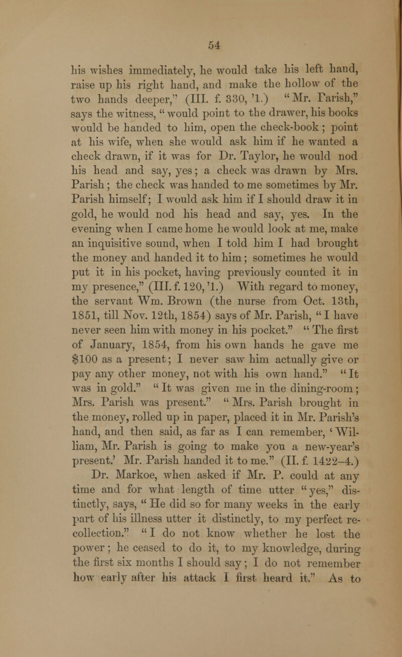 Lis wishes immediately, lie would take Lis left Land, raise up Lis rigLt Laud, aud make tLe hollow of tLe two Lands deeper, (III. f. 330, '1.) Mr. Parish, says tLe witness,  would point to tLe drawer, Lis books would be Landed to Lim, open tLe cLeck-book ; point at his wife, wLen she would ask him if he wanted a check drawn, if it was for Dr. Taylor, he would nod his head and say, yes; a check w7as drawn by Mrs. Parish; the check was handed to me sometimes by Mr. Parish himself; I would ask him if I should draw it in gold, he wrould nod his head and say, yes. In the evening when I came home he would look at me, make an inquisitive sound, when I told him I had brought the money and handed it to him; sometimes he would put it in his pocket, having previously counted it in my presence, (III. f. 120, '1.) With regard to money, the servant Win. Brown (the nurse from Oct. 13th, 1851, till Nov. 12th, 1854) says of Mr. Parish,  I have never seen him with money in his pocket.  The first of January, 1854, from his own hands he gave me $100 as a present; I never saw him actually give or pay any other money, not with his own hand.  It was in gold.  It was given me in the dining-room; Mrs. Parish was present.  Mrs. Parish brought in the money, rolled up in paper, placed it in Mr. Parish's hand, and then said, as far as I can remember, ' Wil- liam, Mr. Parish is going to make you a new-year's present.' Mr. Parish handed it to me. (II. f. 1422-4.) Dr. Markoe, when asked if Mr. P. could at any time and for what length of time utter yes, dis- tinctly, says,  He did so for many weeks in the early part of his illness utter it distinctly, to my perfect re- collection.  I do not know whether he lost the power; he ceased to do it, to my knowledge, during the first six months I should say; I do not remember how early after his attack I first heard it. As to
