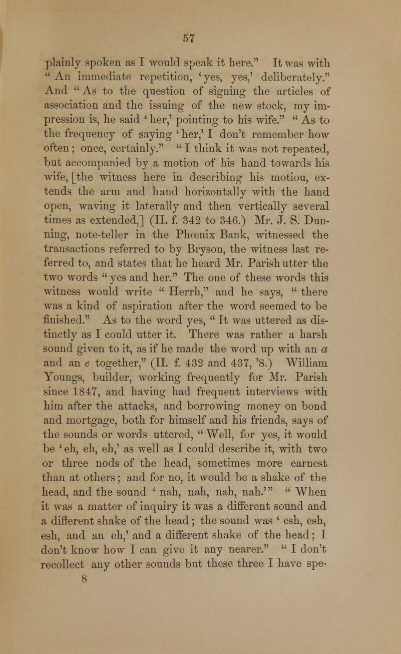 plainly spoken as I would speak it here. It was with  An immediate repetition, ' yes, yes,' deliberately. And As to the question of signing the articles of association and the issuing of the new stock, my im- pression is, he said ' her,' pointing to his wife.  As to the frequency of saying ' her,' I don't remember how often; once, certainly.  I think it was not repeated, but accompanied by a motion of his hand towards his wife, [the witness here in describing his motiou, ex- tends the arm and hand horizontally with the hand open, waving it laterally and then vertically several times as extended,] (II. f. 342 to 346.) Mr. J. S. Dun- ning, note-teller in the Phoenix Bank, witnessed the transactions referred to by Bryson, the witness last re- ferred to, and states that he heard Mr. Parish utter the two words  yes and her. The one of these words this witness would write  Herrh, and he says,  there was a kind of aspiration after the word seemed to be finished. As to the word yes,  It was uttered as dis- tinctly as I could utter it. There was rather a harsh sound given to it, as if he made the word up with an a and an e together, (II. f. 432 and 437, '8.) William Youngs, builder, working frequently for Mr. Parish since 1847, and having had frequent interviews with him after the attacks, and borrowing money on bond and mortgage, both for himself and his friends, says of the sounds or words uttered,  Well, for yes, it would be ' eh, eh, eh,' as well as I could describe it, with two or three nods of the head, sometimes more earnest than at others; and for no, it would be a shake of the head, and the sound ' nah, nah, nah, nah.'  When it was a matter of inquiry it was a different sound and a different shake of the head; the sound was ' esh, esh, esh, and an eh,' and a different shake of the head; I don't know how I can give it any nearer.  I don't recollect any other sounds but these three I have spe- 8