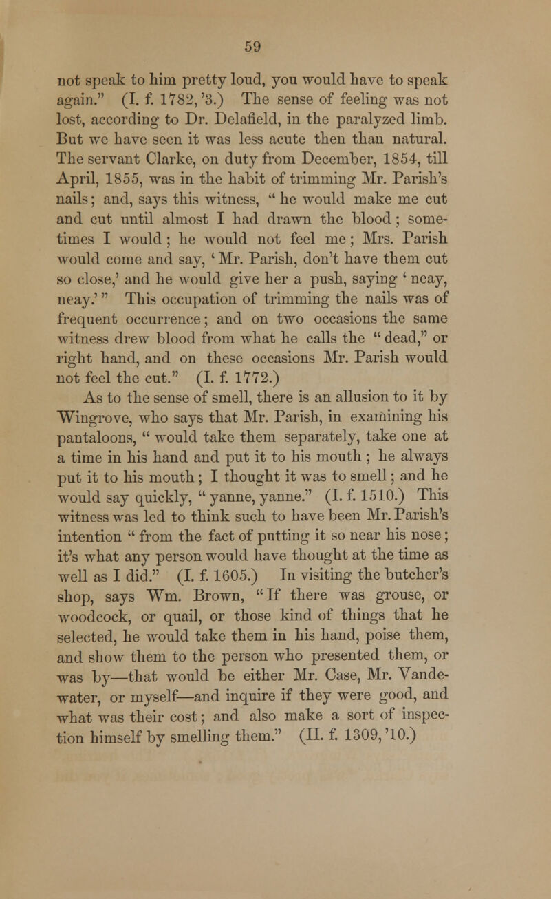 not speak to him pretty loud, you would have to speak again. (I. f. 1782, '3.) The sense of feeling was not lost, according to Dr. Delafield, in the paralyzed limb. But we have seen it was less acute then than natural. The servant Clarke, on duty from December, 1854, till April, 1855, was in the habit of trimming Mr. Parish's nails; and, says this witness,  he would make me cut and cut until almost I had drawn the blood; some- times I would ; he would not feel me; Mrs. Parish would come and say, ' Mr. Parish, don't have them cut so close,' and he would give her a push, saying ' neay, neay.' This occupation of trimming the nails was of frequent occurrence; and on two occasions the same witness drew blood from what he calls the  dead, or right hand, and on these occasions Mr. Parish would not feel the cut. (I. f. 1772.) As to the sense of smell, there is an allusion to it by Wingrove, who says that Mr. Parish, in examining his pantaloons,  would take them separately, take one at a time in his hand and put it to his mouth ; he always put it to his mouth; I thought it was to smell; and he would say quickly,  yanne, yanne. (I. f. 1510.) This witness was led to think such to have been Mr. Parish's intention  from the fact of putting it so near his nose; it's what any person would have thought at the time as well as I did. (I. f. 1605.) In visiting the butcher's shop, says Wm. Brown, If there was grouse, or woodcock, or quail, or those kind of things that he selected, he would take them in his hand, poise them, and show them to the person who presented them, or was by—that would be either Mr. Case, Mr. Vande- water, or myself—and inquire if they were good, and what was their cost; and also make a sort of inspec- tion himself by smelling them. (II. f. 1309, '10.)