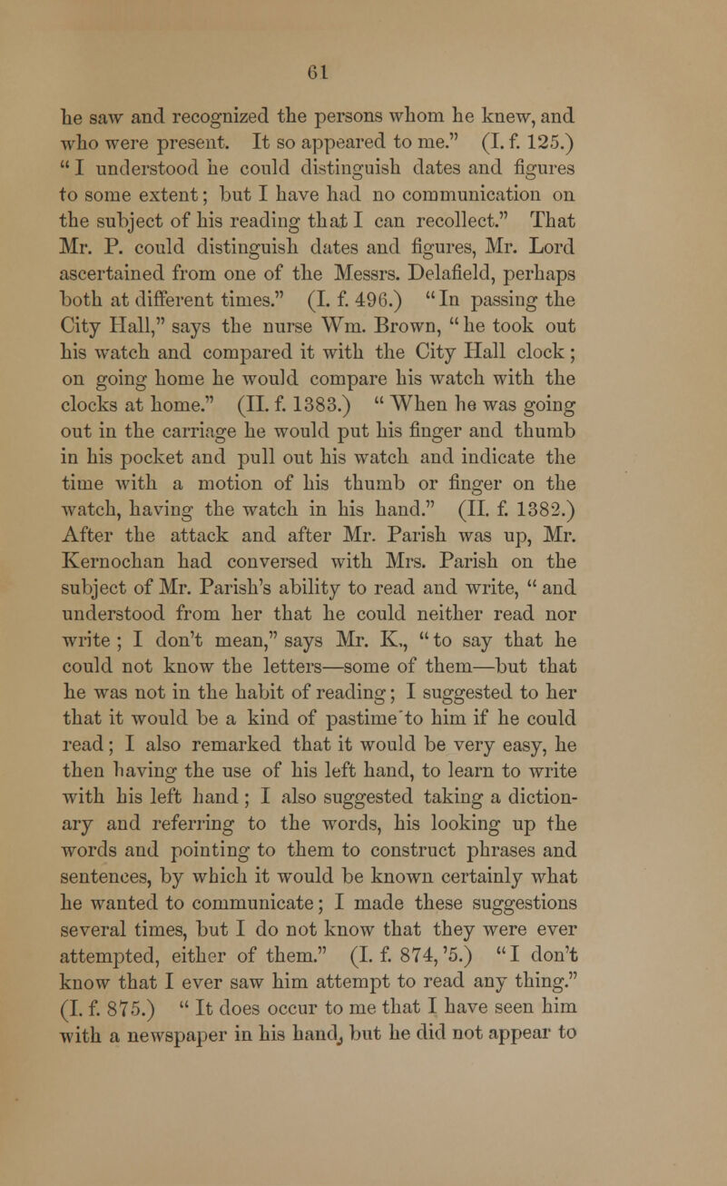lie saw and recognized the persons whom he knew, and who were present. It so appeared to me. (I. f. 125.)  I understood he could distinguish dates and figures to some extent; but I have had no communication on the subject of his reading that I can recollect. That Mr. P. could distinguish dates and figures, Mr. Lord ascertained from one of the Messrs. Delafield, perhaps both at different times. (I. f. 496.) In passing the City Hall, says the nurse Wm. Brown,  he took out his watch and compared it with the City Hall clock; on going home he would compare his watch with the clocks at home. (II. f. 1383.)  When he was going out in the carriage he would put his finger and thumb in his pocket and pull out his watch and indicate the time with a motion of his thumb or finger on the watch, having the watch in his hand. (II. f. 1382.) After the attack and after Mr. Parish was up, Mr. Kernochan had conversed with Mrs. Parish on the subject of Mr. Parish's ability to read and write,  and understood from her that he could neither read nor write ; I don't mean, says Mr. K,,  to say that he could not know the letters—some of them—but that he was not in the habit of reading; I suggested to her that it would be a kind of pastime'to him if he could read; I also remarked that it would be very easy, he then having the use of his left hand, to learn to write with his left hand; I also suggested taking a diction- ary and referring to the words, his looking up the words and pointing to them to construct phrases and sentences, by which it would be known certainly what he wanted to communicate; I made these suggestions several times, but I do not know that they were ever attempted, either of them. (I. f. 874,'5.) I don't know that I ever saw him attempt to read any thing. (I. f. 875.)  It does occur to me that I have seen him with a newspaper in his hand; but he did not appear to