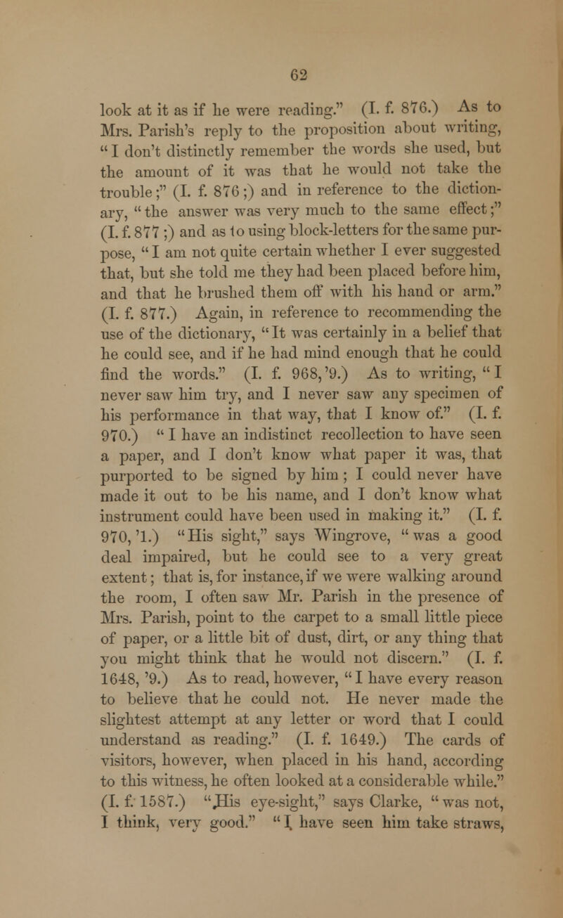 look at it as if lie were reading. (I. f. 876.) As to Mrs. Parish's reply to the proposition about writing,  I don't distinctly remember the words she used, but the amount of it was that he would not take the trouble; (I. f. 876;) and in reference to the diction- ary,  the answer was very much to the same effect; (I. f. 877;) and as to using block-letters for the same pur- pose,  I am not quite certain whether I ever suggested that, but she told me they had been placed before him, and that he brushed them off with his hand or arm. (I. f. 877.) Again, in reference to recommending the use of the dictionary,  It was certainly in a belief that he could see, and if he had mind enough that he could find the words. (I. f. 968,'9.) As to writing, I never saw him try, and I never saw any specimen of his performance in that way, that I know of. (I. f. 970.)  I have an indistinct recollection to have seen a paper, and I don't know what paper it was, that purported to be signed by him; I could never have made it out to be his name, and I don't know what instrument could have been used in making it. (I. f. 970,'1.) His sight, says Wingrove, was a good, deal impaired, but he could see to a very great extent; that is, for instance, if we were walking around the room, I often saw Mr. Parish in the presence of Mrs. Parish, point to the carpet to a small little piece of paper, or a little bit of dust, dirt, or any thing that you might think that he would not discern. (I. f. 1648, '9.) As to read, however, I have every reason to believe that he could not. He never made the slightest attempt at any letter or word that I could understand as reading. (I. f. 1649.) The cards of visitors, however, when placed in his hand, according to this witness, he often looked at a considerable while. (If. 1587.) JSis eye-sight, says Clarke, was not, I think, very good.  \ have seen him take straws,