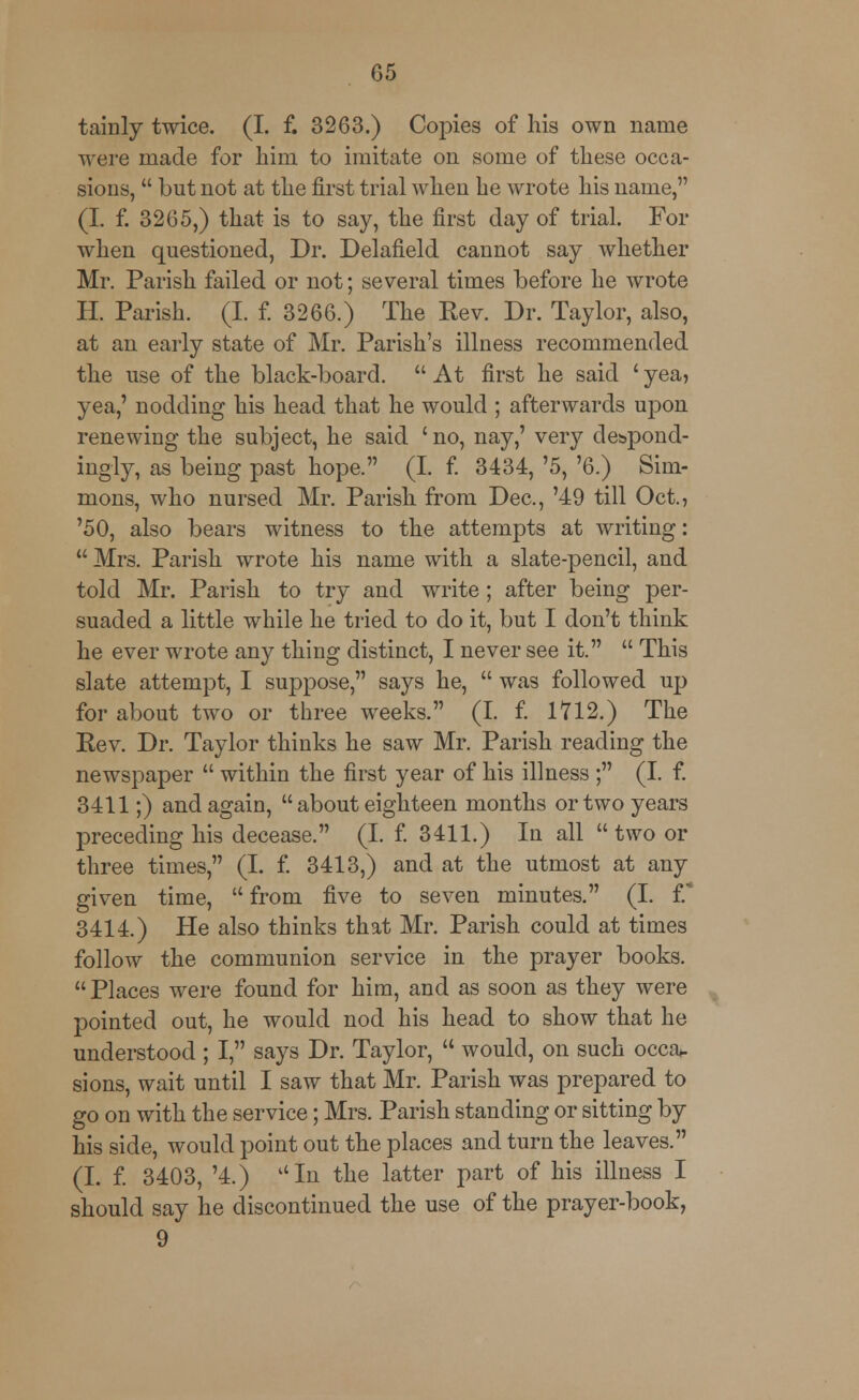 tainly twice. (I. f. 3263.) Copies of his own name were made for him to imitate on some of these occa- sions,  but not at the first trial when he wrote his name, (I. f. 3265,) that is to say, the first day of trial. For when questioned, Dr. Delafield cannot say whether Mr. Parish failed or not; several times before he wrote H. Parish. (I. f. 3266.) The Rev. Dr. Taylor, also, at an early state of Mr. Parish's illness recommended the use of the black-board.  At first he said ' yea, yea,' nodding his head that he would ; afterwards uj^on renewing the subject, he said ' no, nay,' very despond- ingly, as being past hope. (I. f. 3434, '5, '6.) Sim- mons, who nursed Mr. Parish from Dec, '49 till Oct., '50, also bears witness to the attempts at writing:  Mrs. Parish wrote his name with a slate-pencil, and told Mr. Parish to try and write ; after being per- suaded a little while he tried to do it, but I don't think he ever wrote any thing distinct, I never see it.  This slate attempt, I suppose, says he,  was followed up for about two or three weeks. (I. f. 1712.) The Rev. Dr. Taylor thinks he saw Mr. Parish reading the newspaper  within the first year of his illness ; (I. f. 3411;) and again,  about eighteen months or two years preceding his decease. (I. f. 3411.) In all  two or three times, (I. f. 3413,) and at the utmost at any given time,  from five to seven minutes. (I. V 3414.) He also thinks that Mr. Parish could at times follow the communion service in the prayer books.  Places were found for him, and as soon as they were pointed out, he would nod his head to show that he understood ; I, says Dr. Taylor,  would, on such occa- sions, wait until I saw that Mr. Parish was prepared to go on with the service; Mrs. Parish standing or sitting by his side, would point out the places and turn the leaves. (I. f. 3403, '4.) In the latter part of his illness I should say he discontinued the use of the prayer-book, 9