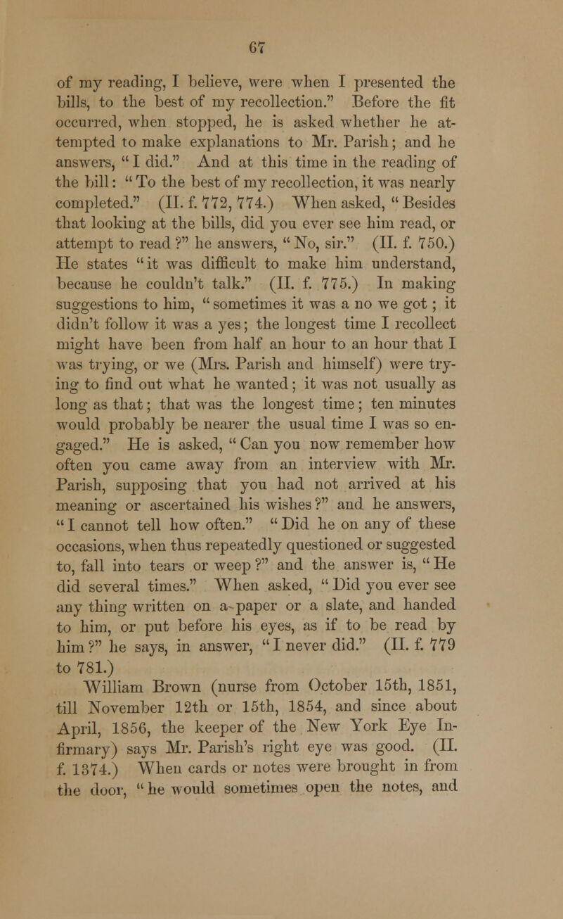 of ray reading, I believe, were when I presented the bills, to the best of my recollection. Before the fit occurred, when stopped, he is asked whether he at- tempted to make explanations to Mr. Parish; and he answrers,  I did. And at this time in the reading of the bill:  To the best of my recollection, it was nearly completed. (II. f. 772, 774.) When asked,  Besides that looking at the bills, did you ever see him read, or attempt to read ? he answers, No, sir. (II. f. 750.) He states it was difficult to make him understand, because he couldn't talk. (II. f. 775.) In making suggestions to him,  sometimes it was a no we got; it didn't follow it was a yes; the longest time I recollect might have been from half an hour to an hour that I was trying, or we (Mrs. Parish and himself) were try- ing to find out what he wanted; it was not usually as long as that; that was the longest time; ten minutes would probably be nearer the usual time I was so en- gaged. He is asked,  Can you now remember how often you came away from an interview with Mr. Parish, supposing that you had not arrived at his meaning or ascertained his wishes ? and he answers,  I cannot tell how often.  Did he on any of these occasions, when thus repeatedly questioned or suggested to, fall into tears or weep ? and the answer is,  He did several times. When asked,  Did you ever see any thing written on a-paper or a slate, and handed to him, or put before his eyes, as if to be read by him? he says, in answer, I never did. (II. f. 779 to 781.) William Brown (nurse from October 15th, 1851, till November 12th or 15th, 1854, and since about April, 1856, the keeper of the New York Eye In- firmary) says Mr. Parish's right eye was good. (II. f. 1374.) When cards or notes were brought in from the door,  he would sometimes open the notes, and