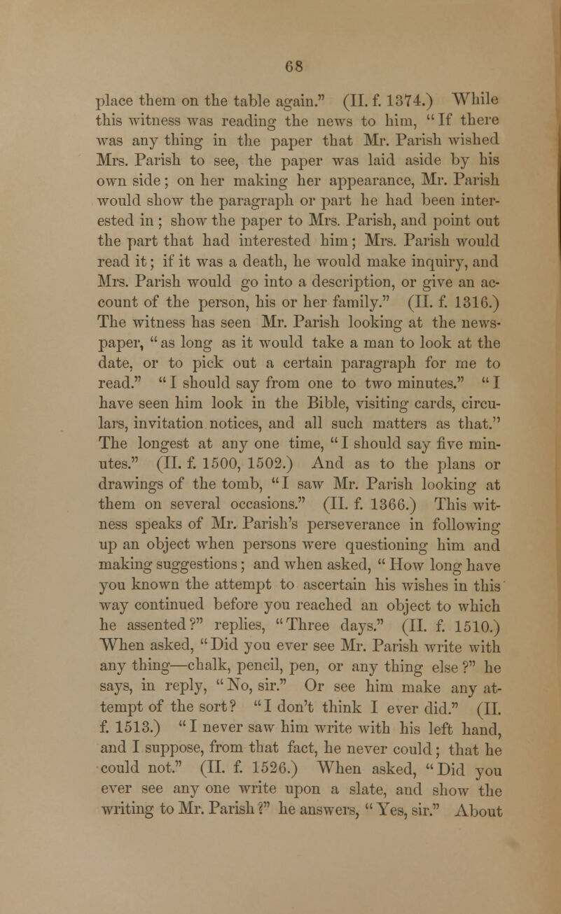 place them on the table again. (II. f. 1374.) While this witness was reading the news to him,  If there was any thing in the paper that Mr. Parish wished Mrs. Parish to see, the paper was laid aside by his own side; on her making her appearance, Mr. Parish would show the paragraph or part he had been inter- ested in ; show the paper to Mrs. Parish, and point out the part that had interested him; Mrs. Parish would read it; if it was a death, he would make inquiry, and Mrs. Parish would go into a description, or give an ac- count of the person, his or her family. (II. f. 1316.) The witness has seen Mr. Parish looking at the news- paper,  as long as it would take a man to look at the date, or to pick out a certain paragraph for me to read.  I should say from one to two minutes.  I have seen him look in the Bible, visiting cards, circu- lars, invitation notices, and all such matters as that. The longest at any one time,  I should say five min- utes. (II. f. 1500, 1502.) And as to the plans or drawings of the tomb, I saw Mr. Parish looking at them on several occasions. (II. f. 1366.) This wit- ness speaks of Mr. Parish's perseverance in following up an object when persons were questioning him and making suggestions; and when asked,  How long have you known the attempt to ascertain his wishes in this way continued before you reached an object to which he assented? replies, Three days. (II. f. 1510.) When asked, Did you ever see Mr. Parish write with any thing—chalk, pencil, pen, or any thing else ? he says, in reply,  No, sir. Or see him make any at- tempt of the sort? I don't think I ever did. (II. f. 1513.) I never saw him write with his left hand, and I suppose, from that fact, he never could; that he could not. (II. f. 1526.) When asked, Did you ever see any one write upon a slate, and show the writing to Mr. Parish V he answers,  Yes, sir. About