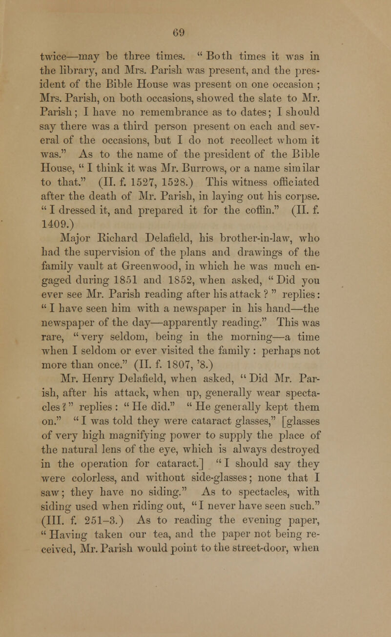 twice—may be three times.  Both times it was in the library, and Mrs. Parish was present, and the pres- ident of the Bible House was present on one occasion ; Mrs. Parish, on both occasions, showed the slate to Mr. Parish; I have no remembrance as to elates; I should say there was a third person present on each and sev- eral of the occasions, but I do not recollect whom it was. As to the name of the president of the Bible House,  I think it was Mr. Burrows, or a name sim ilar to that. (II. f. 1527, 1528.) This witness officiated after the death of Mr. Parish, in laying out his corpse.  I dressed it, and prepared it for the coffin. (II. f. 1409.) Major Richard Delafield, his brother-in-law, who had the supervision of the plans and drawings of the family vault at Greenwood, in which he was much en- gaged during 1851 and 1852, when asked, Did you ever see Mr. Parish reading after his attack ?  replies:  I have seen him with a newspaper in his hand—the newspaper of the day—apparently reading. This was rare, very seldom, being in the morning—a time when I seldom or ever visited the family : perhaps not more than once. (II. f. 1807, '8.) Mr. Henry Delafield, when asked,  Did Mr. Par- ish, after his attack, when up, generally wear specta- cles ? replies :  He did.  He generally kept them on.  I was told they were cataract glasses, [glasses of very high magnifying power to supply the place of the natural lens of the eye, which is always destroyed in the operation for cataract.]  I should say they were colorless, and without side-glasses; none that I saw; they have no siding. As to spectacles, with siding used when riding out, I never have seen such. (III. f. 251-3.) As to reading the evening paper,  Having taken our tea, and the paper not being re- ceived, Mr. Parish would point to the street-door, when