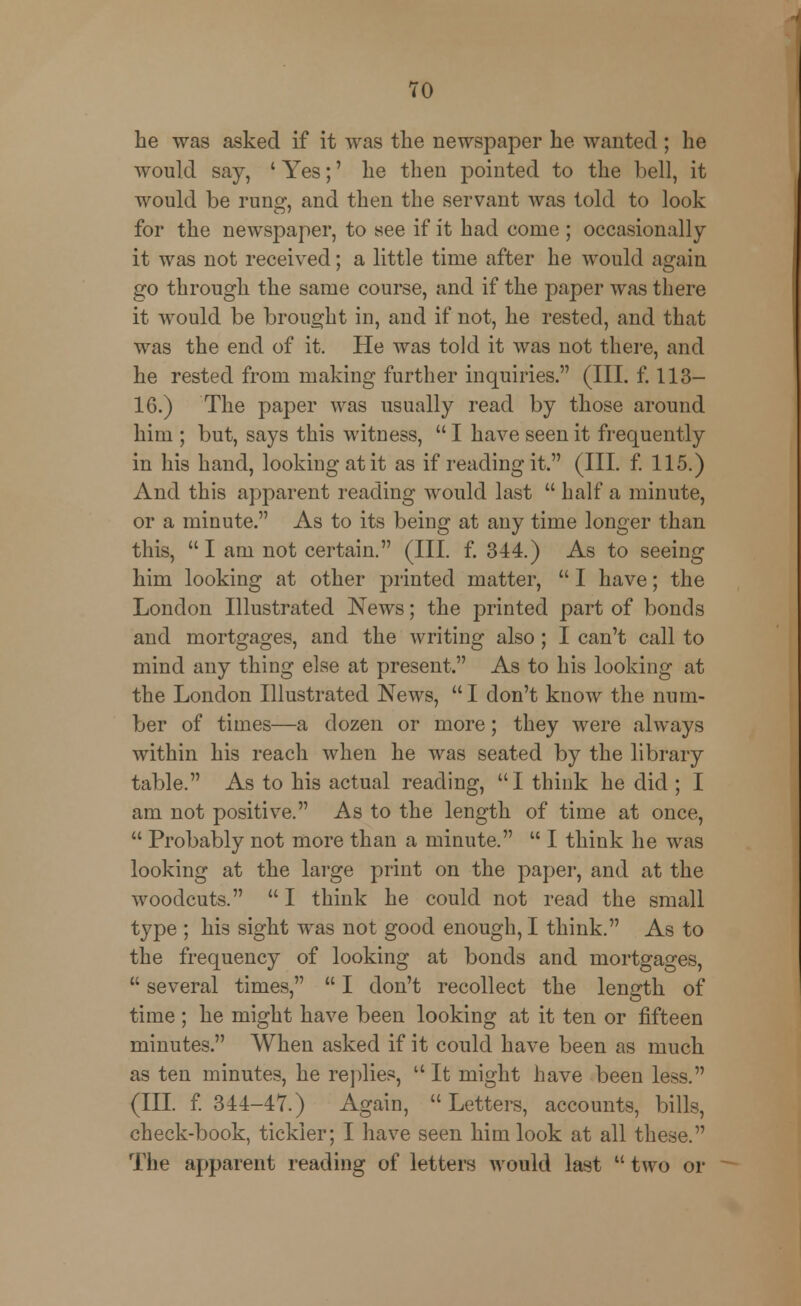 be was asked if it was the newspaper he wanted ; he would say, ' Yes;' he then pointed to the bell, it would be rung, and then the servant was told to look for the newspaper, to see if it had come ; occasionally it was not received; a little time after he would again go through the same course, and if the paper was there it would be brought in, and if not, he rested, and that was the end of it. He was told it was not there, and he rested from making further inquiries. (III. f. 113- 16.) The paper was usually read by those around him ; but, says this witness,  I have seen it frequently in his hand, looking at it as if reading it. (III. f. 115.) And this apparent reading would last  half a minute, or a minute. As to its being at any time longer than this,  I am not certain. (III. f. 344.) As to seeing him looking at other printed matter,  I have; the London Illustrated News; the printed part of bonds and mortgages, and the writing also; I can't call to mind any thing else at present. As to his looking at the London Illustrated News,  I don't know the num- ber of times—a dozen or more; they were always within his reach when he was seated by the library table. As to his actual reading, I think he did ; I am not positive. As to the length of time at once,  Probably not more than a minute.  I think he was looking at the large print on the paper, and at the woodcuts. I think he could not read the small type ; his sight was not good enough, I think. As to the frequency of looking at bonds and mortgages,  several times,  I don't recollect the length of time ; he might have been looking at it ten or fifteen minutes. When asked if it could have been as much as ten minutes, he replies,  It might have been less. (III. f. 344-47.) Again,  Letters, accounts, bills, check-book, tickler; I have seen him look at all these. The apparent reading of letters would last  two or