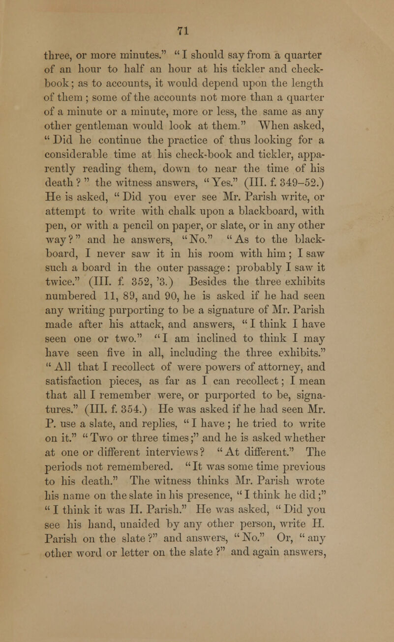 three, or more minutes.  I should say from a quarter of an hour to half an hour at his tickler and check- book ; as to accounts, it would depend upon the length of them ; some of the accounts not more than a quarter of a minute or a minute, more or less, the same as any other gentleman would look at them. When asked,  Did he continue the practice of thus looking for a considerable time at his check-book and tickler, appa- rently reading them, down to near the time of his death ?  the witness answers,  Yes. (III. f. 349-52.) He is asked,  Did you ever see Mr. Parish write, or attempt to write with chalk upon a blackboard, with pen, or with a pencil on paper, or slate, or in any other way? and he answers, No. As to the black- board, I never saw it in his room with him; I saw such a board in the outer passage: probably I saw it twice. (III. f. 352, '3.) Besides the three exhibits numbered 11, 89, and 90, he is asked if he had seen any writing purporting to be a signature of Mr. Parish made after his attack, and answers,  I think I have seen one or two. I am inclined to think I may have seen five in all, including the three exhibits.  All that I recollect of were powers of attorney, and satisfaction pieces, as far as I can recollect; I mean that all I remember were, or purported to be, signa- tures. (III. f. 354.) He was asked if he had seen Mr. P. use a slate, and replies,  I have ; he tried to write on it.  Two or three times; and he is asked whether at one or different interviews? At different. The periods not remembered.  It was some time previous to his death. The witness thinks Mr. Parish wrote his name on the slate in his presence,  I think he did;  I think it was H. Parish. He was asked,  Did you see his hand, unaided by any other person, write H. Parish on the slate ? and answers,  No. Or,  any other word or letter on the slate ? and again answers,