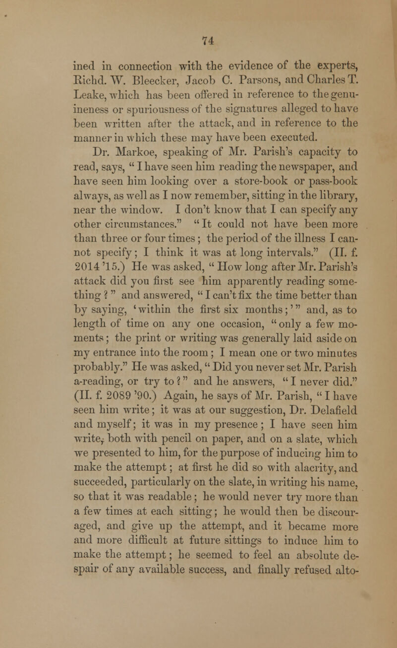 ined in connection with the evidence of the experts, Richd. W. Bleecker, Jacob C. Parsons, and Charles T. Leake, which has been offered in reference to the genu- ineness or spuriousness of the signatures alleged to have been written after the attack, and in reference to the manner in which these may have been executed. Dr. Markoe, speaking of Mr. Parish's capacity to read, says,  I have seen him reading the newspaper, and have seen him looking over a store-book or pass-book always, as well as I now remember, sitting in the library, near the window. I don't know that I can specify any other circumstances.  It could not have been more than three or four times; the period of the illness I can- not specify; I think it was at long intervals. (II. f. 2014 '15.) He was asked,  How long after Mr. Parish's attack did you first see him apparently reading some- thing ?  and answered,  I can't fix the time better than by saying, ' within the first six months;' and, as to length of time on any one occasion,  only a few mo- ments ; the print or writing was generally laid aside on my entrance into the room; I mean one or two minutes probably. He was asked,  Did you never set Mr. Parish a-reading, or try to ? and he answers,  I never did. (II. f. 2089 '90.) Again, he says of Mr. Parish,  I have seen him write; it was at our suggestion, Dr. Delafield and myself; it was in my presence ; I have seen him write^ both with pencil on paper, and on a slate, which we presented to him, for the purpose of inducing him to make the attempt; at first he did so with alacrity, and succeeded, particularly on the slate, in writing his name, so that it was readable; he would never try more than a few times at each sitting; he would then be discour- aged, and give up the attempt, and it became more and more difficult at future sittings to induce him to make the attempt; he seemed to feel an absolute de- spair of any available success, and finally refused alto-