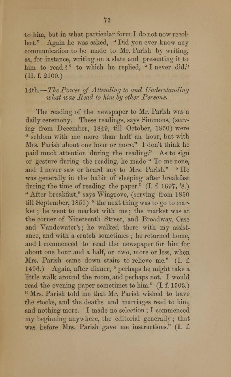 to him, but in what particular form I do not now recol- lect. Again he was asked,  Did you ever know any communication to be made to Mr. Parish by writing, as, for instance, writing on a slate and presenting it to him to read \ to which he replied,  I never did. (II. f. 2100.) 14th.—-The Power of Attending to and Tinder standing what was Head to him by other Persons. The reading of the newspaper to Mr. Parish was a daily ceremony. These readings, says Simmons, (serv- ing from December, 1849, till October, 1850) were  seldom with me more than half an hour, but with Mrs. Parish about one hour or more. I don't think he paid much attention during the reading. As to sign or gesture during the reading, he made  To me none, and I never saw or heard any to Mrs. Parish.  He was generally in the habit of sleeping after breakfast during the time of reading the paper. (I. f. 1697, '8.) After breakfast, says Wingrove, (serving from 1850 till September, 1851)  the next thing was to go to mar- ket ; he went to market with me; the market was at the corner of Nineteenth Street, and Broadway, Case and Vandewater's; he walked there with my assist- ance, and with a crutch sometimes ; he returned home, and I commenced to read the newspaper for him for about one hour and a half, or two, more or less, when Mrs. Parish came down stairs to relieve me. (I. f. 1496.) Again, after dinner, perhaps he might take a little walk around the room, and perhaps not. I would read the evening paper sometimes to him. (I. f. 1503.)  Mrs. Parish told me that Mr. Parish wished to have the stocks, and the deaths and marriages read to him, and nothing more. I made no selection ; I commenced my beginning anywhere, the editorial generally; that was before Mrs. Parish gave me instructions. (I. f.