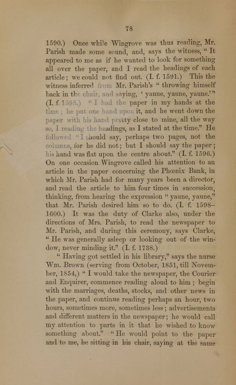 1590.) Once while Wingrove was thus reading, Mr. Parish made some sound, and, says the witness,  It appeared to me as if he wanted to look for something all over the paper, and I read the headings of each article; we could not find out. (I. f. 1591.) This the witness inferred m Mr. Parish's throwing himself back in the chair, and saying, ' yaune, yaune, yaune.' (I. f. 1595.)  I had the paper in my hands at the he put one hand it, and he went down the paper with his hand pretty close to mine, all the way so, I reading the headings, as I stated at the time. He folio I .iiould say, perhaps two pages, not the columi 3, for he did not; but I should say the paper; his hand was flat upon the centre about. (I. f. 1596.) On one occasion Wingrove called his attention to an article in the paper concerning the Phoenix Bank, in which Mr. Parish had for many years been a director, and read the article to him four times in succession^ thinking, from hearing the expression  yaune, yaune, that Mr. Parish desired him so to do. (I. f. 1598- 1600.) It was the duty of Clarke also, under the directions of Mrs. Parish, to read the newspaper to Mr. Parish, and during this ceremony, says Clarke,  He was generally asleep or looking out of the win- dow, never minding it. (I. f. 1738.)  Having got settled in his library, says the nurse Wm. Brown (serving from October, 1851, till Novem- ber, 1854,)  I would take the newspaper, the Courier and Enquirer, commence reading aloud to him ; begin with the marriages, deaths, stocks, and other news in the paper, and continue reading perhaps an hour, two hours, sometimes more, sometimes less; advertisements and different matters in the newspaper; he would call my attention to parts in it that he wished to know something about.  He would point to the paper and to me, he sitting in his chair, saying at the same