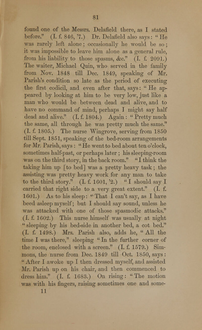 found one of the Messrs. Delafield there, as I stated before. (I. f. 846, T.) Dr. Delafield also says:  He was rarely left alone; occasionally he would be so; it was impossible to leave him alone as a general rule, from his liability to those spasms, &c. (I. f. 2091.) The waiter, Michael Quin, who served in the family from Nov. 1848 till Dec. 1849, speaking of Mr. Parish's condition so late as the period of executing the first codicil, and even after that, says:  He ap- peared by looking at him to be very low, just like a man who would be between dead and alive, and to have no command of mind, perhaps I might say half dead and alive. (I. f. 1804.) Again :  Pretty much the same, all through he was pretty much the same. (I. f. 1805.) The nurse Wingrove, serving from 1850 till Sept. 1851, speaking of the bed-room arrangements for Mr. Parish, says :  He went to bed about ten o'clock, sometimes half-past, or perhaps later ; his sleeping-room was on the third story, in the back room.  I think the taking him up [to bed] was a pretty heavy task; the assisting was pretty heavy work for any man to take to the third story. (I. f. 1601, '2.)  I should say I carried that right side to a very great extent. (I. f. 1601.) As to his sleep: That I can't say, as I have beed asleep myself; but I should say sound, unless he was attacked with one of those spasmodic attacks. (I. f. 1602.) This nurse himself was usually at night  sleeping by his bed-side in another bed, a cot bed. (I. f. 1498.) Mrs. Parish also, adds he, All the time I was there, sleeping  In the further corner of the room, enclosed with a screen. (I. f. 1579.) Sim- mons, the nurse from Dec. 1849 till Oct. 1850, says:  After I awoke up I then dressed myself, and assisted Mr. Parish up on his chair, and then commenced to dress him. (I. f. 1683.) On rising: The motion was with his fingers, raising sometimes one and some- 11