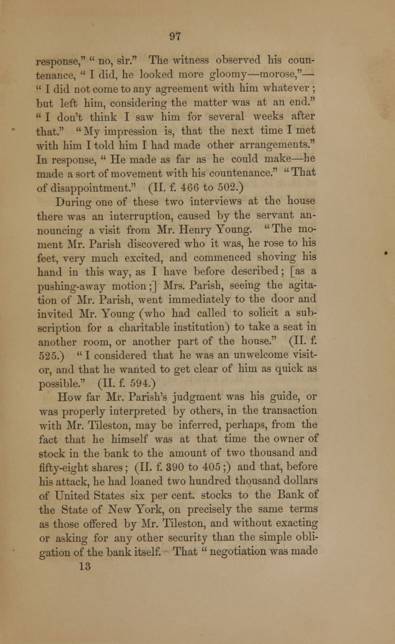 91 response,  no, sir. The witness observed his coun- tenance,  I did, he looked more gloomy—morose,—  I did not come to any agreement with him whatever ; but left him, considering the matter was at an end.  I don't think I saw him for several weeks after that.  My impression is, that the next time I met with him I told him I had made other arrangements. In response,  He made as far as he could make—he made a sort of movement with his countenance.  That of disappointment. (II. f. 466 to 502.) During one of these two interviews at the house there was an interruption, caused by the servant an- nouncing a visit from Mr. Henry Young.  The mo- ment Mr. Parish discovered who it was, he rose to his feet, very much excited, and commenced shoving his hand in this way, as I have before described; [as a pushing-away motion;] Mrs. Parish, seeing the agita- tion of Mr. Parish, went immediately to the door and invited Mr. Young (who had called to solicit a sub- scription for a charitable institution) to take a seat in another room, or another part of the house. (II. f. 525.)  I considered that he was an unwelcome visit- or, and that he wanted to get clear of him as quick as possible. (II. f. 594.) How far Mr. Parish's judgment was his guide, or was properly interpreted by others, in the transaction with Mr. Tileston, may be inferred, perhaps, from the fact that he himself was at that time the owner of stock in the bank to the amount of two thousand and fifty-eight shares; (II. f. 390 to 405 ;) and that, before his attack, he had loaned two hundred thousand dollars of United States six per cent, stocks to the Bank of the State of New York, on precisely the same terms as those offered by Mr. Tileston, and without exacting or asking for any other security than the simple obli- gation of the bank itself. That  negotiation was made 13