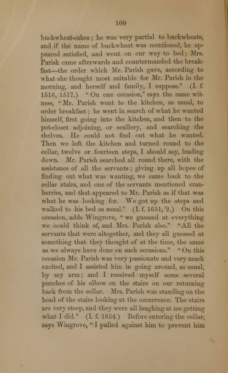 buckwheat-cakes ; he was very partial to buckwheats, and if the name of buckwheat was mentioned, he ap- peared satisfied, and went on our way to bed; Mrs. Parish came afterwards and countermanded the break- fast—the order which Mr. Parish gave, according to what she thought most suitable for Mr. Parish in the morning, and herself and family, I suppose. (I. f. 1516, 1517.)  On one occasion, says the same wit- ness,  Mr. Parish went to the kitchen, as usual, to order breakfast; he went in search of what he wanted himself, first going into the kitchen, and then to the pot-closet adjoining, or scullery, and searching the shelves. He could not find out what he wanted. Then we left the kitchen and turned round to the cellar, twelve or fourteen steps, I should say, leading down. Mr. Parish searched all round there, with the assistance of all the servants; giving up all hopes of finding out what was wanting, we came back to the cellar stairs, and one of the servants mentioned cran- berries, and that appeared to Mr. Parish as if that was what he was looking for. We got up the steps and walked to his bed as usual. (I. f. 1651,'2.) On this occasion, adds Wingrove,  we guessed at everything we could think of, and Mrs. Parish also. All the servants that were altogether, and they all guessed at something that they thought of at the time, the same as we always have done on such occasions.  On this occasion Mr. Parish was very passionate and very much excited, and I assisted him in going around, as usual, by my arm; and I received myself some several punches of his elbow on the stairs on our returning back from the cellar. Mrs. Parish was standing on the head of the stairs looking at the occurrence. The stairs are very steep, and they were all laughing at me getting what I did. (I. f. 1654.) Before entering the cellar, says Wingrove,  I pulled against him to prevent him