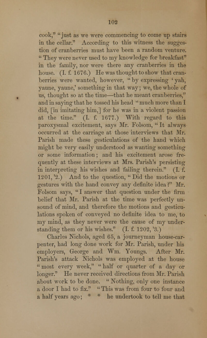 cook, just as we were commencing to come up stairs in the cellar. According to this witness the sugges- tion of cranberries must have been a random venture.  They were never used to my knowledge for breakfast in the family, nor were there any cranberries in the house. (I. f. 1676.) He was thought to show that cran- berries were wanted, however,  by expressing ' yah, yaune, yaune,' something in that way; we, the whole of us, thought so at the time—that he meant cranberries, and in saying that he tossed his head u much more than I did, [in imitating him,] for he was in a violent passion at the time. (I. f. 1677.) With regard to this paroxysmal excitement, says Mr. Folsom,  It always occurred at the carriage at those interviews that Mr. Parish made these gesticulations of the hand which might be very easily understood as wanting something or some information; and his excitement arose fre- quently at these interviews at Mrs. Parish's persisting in interpreting his wishes and failing therein. (I. f. 1201, '2.) And to the question,  Did the motions or gestures with the hand convey any definite idea ? Mr. Folsom says,  I answer that question under the firm belief that Mr. Parish at the time was perfectly un- sound of mind, and therefore the motions and gesticu- lations spoken of conveyed no definite idea to me, to my mind, as they never were the cause of my under- standing them or his wishes. (I. f. 1202, '3.) Charles Nichols, aged 65, a journeyman house-car- penter, had long done work for Mr. Parish, under his employers, George and ¥m. Youngs. After Mr. Parish's attack Nichols was employed at the house  most every week,  half or quarter of a day or longer. He never received directions from Mr. Parish about work to be done.  Nothing, only one instance a door I had to fix.  This was from four to four and a half years ago; * * he undertook to tell me that