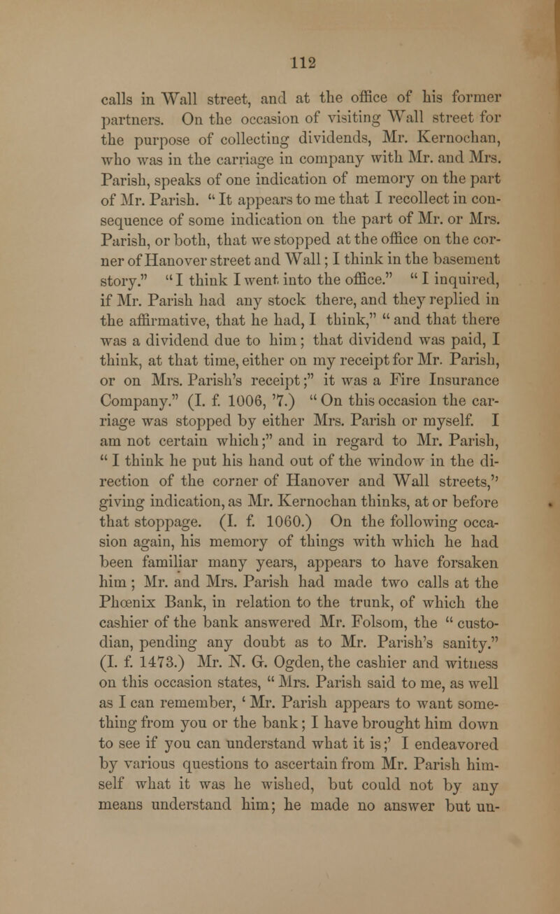calls in Wall street, and at the office of his former partners. On the occasion of visiting Wall street for the purpose of collecting dividends, Mr. Kernochan, who was in the carriage in company with Mr. and Mrs. Parish, speaks of one indication of memory on the part of Mr. Parish.  It appears to me that I recollect in con- sequence of some indication on the part of Mr. or Mrs. Parish, or both, that we stopped at the office on the cor- ner of Hanover street and Wall; I think in the basement story.  I think I went into the office.  I inquired, if Mr. Parish had any stock there, and they replied in the affirmative, that he had, I think,  and that there was a dividend due to him; that dividend was paid, I think, at that time, either on my receipt for Mr. Parish, or on Mrs. Parish's receipt; it was a Fire Insurance Company. (I. f. 1006, '7.)  On this occasion the car- riage was stopped by either Mrs. Parish or myself. I am not certain which; and in regard to Mr. Parish,  I think he put his hand out of the window in the di- rection of the corner of Hanover and Wall streets,'' giving indication, as Mr. Kernochan thinks, at or before that stoppage. (I. f. 1060.) On the following occa- sion again, his memory of things with which he had been familiar many years, appears to have forsaken him; Mr. and Mrs. Parish had made two calls at the Phoenix Bank, in relation to the trunk, of which the cashier of the bank answered Mr. Folsom, the  custo- dian, pending any doubt as to Mr. Parish's sanity. (I. f. 1473.) Mr. N. G. Ogden, the cashier and witness on this occasion states,  Mrs. Parish said to me, as well as I can remember, ' Mr. Parish appears to want some- thing from you or the bank; I have brought him down to see if you can understand what it is;' I endeavored by various questions to ascertain from Mr. Parish him- self what it was he wished, but could not by any means understand him; he made no answer but un-