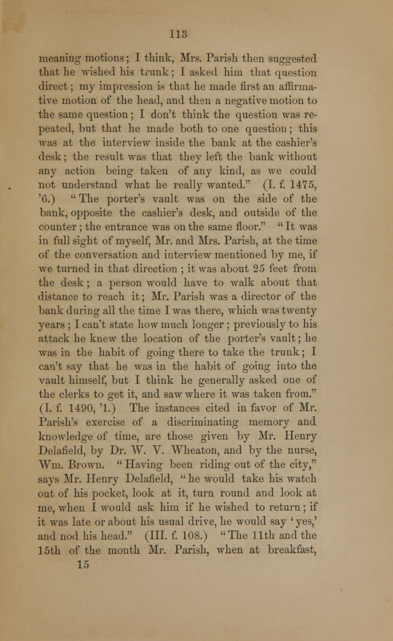 meaning motions; I think, Mrs. Parish then suggested that he wished his trunk; I asked him that question direct; my impression is that he made first an affirma- tive motion of the head, and then a negative motion to the same question; I don't think the question was re- peated, but that he made both to one question; this was at the interview inside the bank at the cashier's desk; the result was that they left the bank without any action being taken of any kind, as we could not understand what he really wanted. (I. f. 1475, '6.)  The porter's vault was on the side of the bank, opposite the cashier's desk, and outside of the counter; the entrance was on the same floor.  It was in full sight of myself, Mr. and Mrs. Parish, at the time of the conversation and interview mentioned by me, if we turned in that direction ; it was about 25 feet from the desk; a person would have to walk about that distance to reach it; Mr. Parish was a director of the bank during all the time I was there, which was twenty years ; I can't state how much longer ; previously to his attack he knew the location of the porter's vault; he was in the habit of going there to take the trunk; I can't say that he was in the habit of going into the vault himself, but I think he generally asked one of the clerks to get it, and saw where it was taken from. (I. f. 1490, '1.) The instances cited in favor of Mr. Parish's exercise of a discriminating memory and knowledge of time, are those given by Mr. Henry Delafield, by Dr. W. V. Wheaton, and by the nurse, Wm. Brown.  Having been riding out of the city, says Mr. Henry Delafield,  he would take his watch out of his pocket, look at it, turn round and look at me, when I would ask him if he wished to return; if it was late or about his usual drive, he would say ' yes,' and nod his head. (III. f. 108.) The 11th and the 15th of the month Mr. Parish, when at breakfast, 15