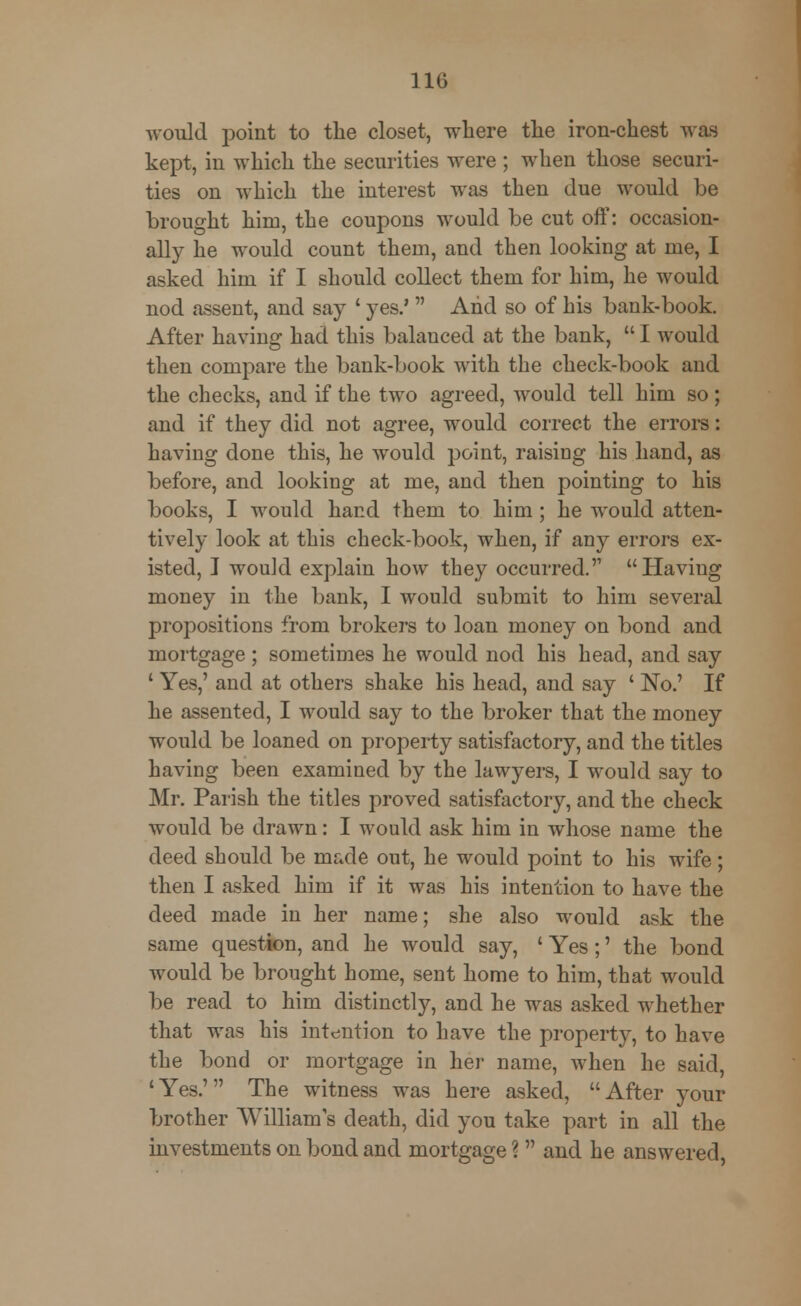 would point to the closet, where the iron-chest was kept, in which the securities were ; when those securi- ties on which the interest was then due would be brought him, the coupons would be cut off: occasion- ally he would count them, and then looking at me, I asked him if I should collect them for him, he would nod assent, and say ' yes.'  And so of his bank-book. After having had this balanced at the bank,  I would then compare the bank-book with the check-book and the checks, and if the two agreed, would tell him so; and if they did not agree, would correct the errors: having done this, he would point, raising his hand, as before, and looking at me, and then pointing to his books, I would hand them to him; he would atten- tively look at this check-book, when, if any errors ex- isted, J would explain how they occurred. Having money in the bank, I would submit to him several propositions from brokers to loan money on bond and mortgage; sometimes he would nod his head, and say ' Yes,' and at others shake his head, and say ' No.' If he assented, I would say to the broker that the money would be loaned on property satisfactory, and the titles having been examined by the lawyers, I would say to Mr. Parish the titles proved satisfactory, and the check would be drawn: I would ask him in whose name the deed should be made out, he would point to his wife; then I asked him if it was his intention to have the deed made in her name; she also would ask the same question, and he would say, ' Yes;' the bond would be brought home, sent home to him, that would be read to him distinctly, and he was asked whether that was his intention to have the property, to have the bond or mortgage in her name, when he said, 'Yes.' The witness was here asked, After your brother William's death, did you take part in all the investments on bond and mortgage ?  and he answered,