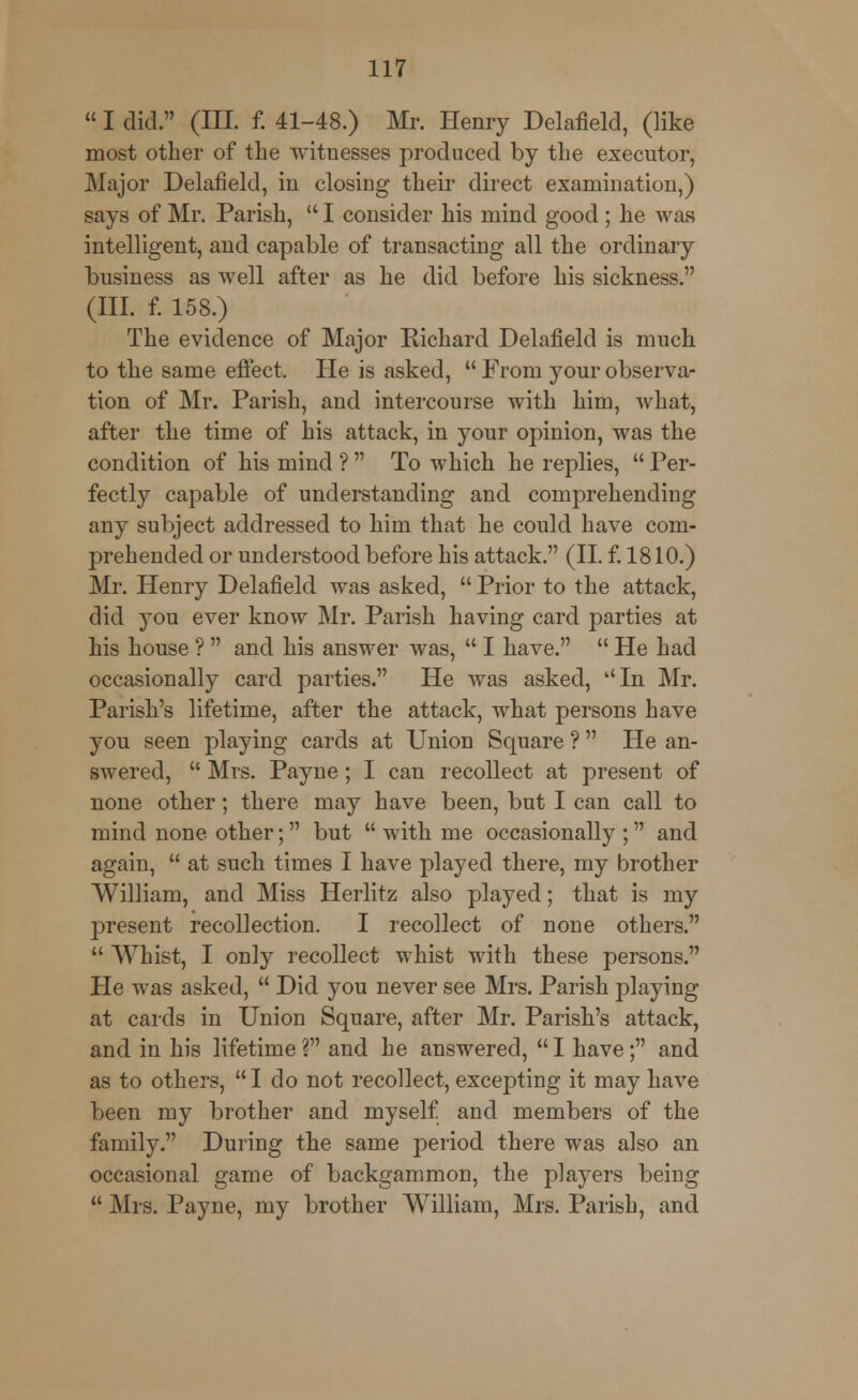  I did. (III. f. 41-48.) Mr. Henry Delafield, (like most other of the witnesses produced by the executor, Major Delaiield, in closing their direct examination,) says of Mr. Parish,  I consider his mind good ; he was intelligent, and capable of transacting all the ordinary business as well after as he did before his sickness. (III. f. 158.) The evidence of Major Richard Delafield is much to the same effect. He is asked,  From your observa- tion of Mr. Parish, and intercourse with him, what, after the time of his attack, in your opinion, was the condition of his mind ?  To which he replies,  Per- fectly capable of understanding and comprehending any subject addressed to him that he could have com- prehended or understood before his attack. (II. f. 1810.) Mr. Henry Delafield was asked,  Prior to the attack, did you ever know Mr. Parish having card parties at his house ?  and his answer was,  I have.  He had occasionally card parties. He was asked, ''In Mr. Parish's lifetime, after the attack, what persons have you seen playing cards at Union Square ?  He an- swered,  Mrs. Payne; I can recollect at present of none other; there may have been, but I can call to mind none other; but  with me occasionally ; and again,  at such times I have played there, my brother William, and Miss Herlitz also played; that is my present recollection. I recollect of none others.  Whist, I only recollect whist with these persons. He was asked,  Did you never see Mrs. Parish playing at cards in Union Square, after Mr. Parish's attack, and in his lifetime? and he answered, I have; and as to others,  I do not recollect, excepting it may have been my brother and myself and members of the family. During the same period there was also an occasional game of backgammon, the players being  Mrs. Payne, my brother William, Mrs. Parish, and