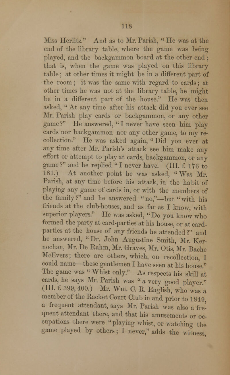 Miss Herlitz. And as to Mr. Parish,  He was at the end of the library table, where the game was being played, and the backgammon board at the other end ; that is, when the game was played on this library table; at other times it might be in a different part of the room; it was the same with regard to cards; at other times he was not at the library table, he might be in a different part of the house. He was then asked,  At any time after his attack did you ever see Mr. Parish play cards or backgammon, or any other game ? He answered,  I never have seen him play cards nor backgammon nor any other game, to my re- collection. He was asked again,  Did you ever at any time after Mr. Parish's attack see him make any effort or attempt to play at cards, backgammon, or any game ? and he replied  I never have. (III. f. 176 to 181.) At another point he was asked, Was Mr. Parish, at any time before his attack, in the habit of playing any game of cards in, or with the members of the family ? and he answered  no,—but  with his friends at the club-houses, and as far as I know, with superior players. He was asked, Do you know who formed the party at card-parties at his house, or at card- parties at the house of any friends he attended ? and he answered,  Dr. John Augustine Smith, Mr. Ker- nochan, Mr. De Rahm, Mr. Graves, Mr. Otis, Mr. Bache McEvers; there are others, which, on recollection, I could name—these gentlemen I have seen at his house. The game was  Whist only. As respects his skill at cards, he says Mr. Parish was  a very good player (III. f. 399, 400.) Mr. Wm. C. R. English, who was a member of the Racket Court Club in and prior to 1849 a frequent attendant, says Mr. Parish was also a fre- quent attendant there, and that his amusements or oc- cupations there were playing whist, or watching the game played by others; I never, adds the witness