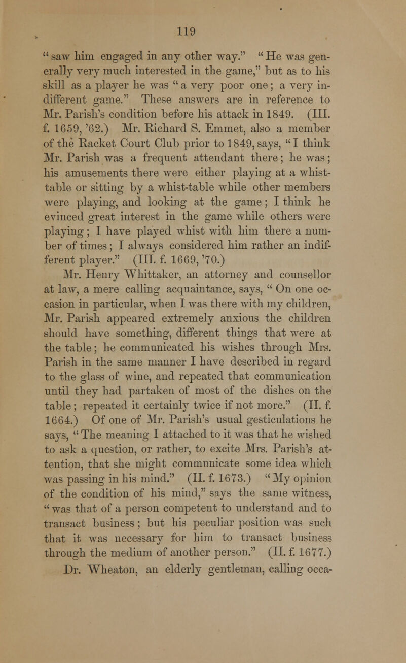  saw him engaged in any other way.  He was gen- erally very much interested in the game, but as to his skill as a player he was  a very poor one; a very in- different game. These answers are in reference to Mr. Parish's condition before his attack in 1849. (III. f. 1659, '62.) Mr. Richard S. Emmet, also a member of the Racket Court Club prior to 1849, says,  I think Mr. Parish was a frequent attendant there; he was; his amusements there were either playing at a whist- table or sitting by a whist-table while other members were playing, and looking at the game; I think he evinced great interest in the game while others were playing; I have played whist with him there a num- ber of times; I always considered him rather an indif- ferent player. (III. f. 1669, 70.) Mr. Henry Whittaker, an attorney and counsellor at law, a mere calling acquaintance, says,  On one oc- casion in particular, when I was there with my children, Mr. Parish appeared extremely anxious the children should have something, different things that were at the table; he communicated his wishes through Mrs. Parish in the same manner I have described in regard to the glass of wine, and repeated that communication until they had partaken of most of the dishes on the table ; repeated it certainly twice if not more. (II. f. 1664.) Of one of Mr. Parish's usual gesticulations he says,  The meaning I attached to it was that he wished to ask a question, or rather, to excite Mrs. Parish's at- tention, that she might communicate some idea which was passing in his mind. (II. f. 1673.) My opinion of the condition of his mind, says the same witness,  was that of a person competent to understand and to transact business; but his peculiar position was such that it was necessary for him to transact business through the medium of another person. (II. f. 1677.) Dr. Wheaton, an elderly gentleman, calling occa-