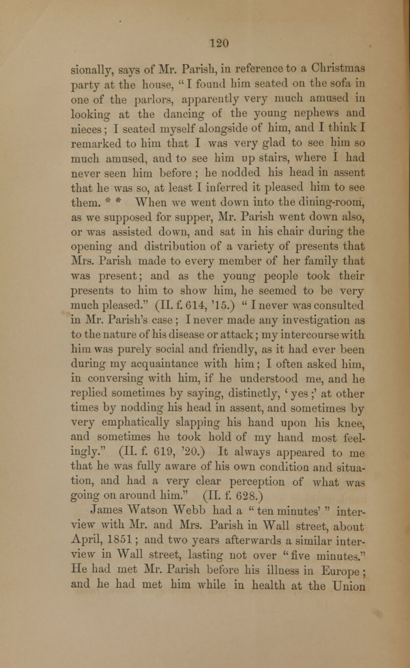 sionally, says of Mr. Parish, in reference to a Christmas party at the house,  I found him seated on the sofa in one of the parlors, apparently very much amused in looking at the dancing of the young nephews and nieces; I seated myself alongside of him, and I think I remarked to him that I was very glad to see him so much amused, aud to see him up stairs, where I had never seen him before ; he nodded his head in assent that he was so, at least I inferred it pleased him to see them. * * When we went down into the dining-room, as we supposed for supper, Mr. Parish went down also, or was assisted down, and sat in his chair during the opening and distribution of a variety of presents that Mrs. Parish made to every member of her family that was present; and as the young people took their presents to him to show him, he seemed to be very much pleased. (II. f. 614, '15.)  I never was consulted in Mr. Parish's case; I never made any investigation as to the nature of his disease or attack; my intercourse with him was purely social and friendly, as it had ever been during my acquaintance with him; I often asked him, in conversing with him, if he understood me, and he replied sometimes by saying, distinctly, ' yes;' at other times by nodding his head in assent, and sometimes by very emphatically slapping his hand upon his knee, and sometimes he took hold of my hand most feel- ingly. (II. f. 619, '20.) It always appeared to me that he was fully aware of his own condition and situa- tion, and had a very clear perception of what was going on around him. (II. f. 628.) James Watson Webb had a  ten minutes'  inter- view with Mr. and Mrs. Parish in Wall street, about April, 1851; and two years afterwards a similar inter- view in Wall street, lasting not over five minutes. He had met Mr. Parish before his illness in Europe; and he had met him while in health at the Union
