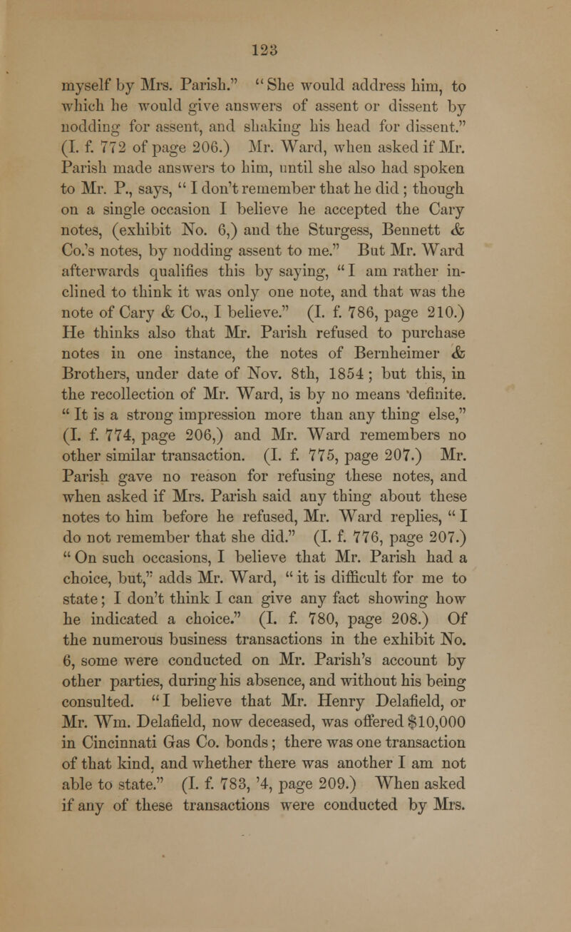 myself by Mrs. Parish. She would address him, to which he would give answers of assent or dissent by nodding for assent, and shaking his head for dissent. (I. f. 772 of page 206.) Mr. Ward, when asked if Mr. Parish made answers to him, until she also had spoken to Mr. P., says,  I don't remember that he did; though on a single occasion I believe he accepted the Cary notes, (exhibit No. 6,) and the Sturgess, Bennett &. Co.'s notes, by nodding assent to me. But Mr. Ward afterwards qualifies this by saying,  I am rather in- clined to think it was only one note, and that was the note of Cary & Co., I believe. (I. f. 786, page 210.) He thinks also that Mr. Parish refused to purchase notes in one instance, the notes of Bernheimer &, Brothers, under date of Nov. 8th, 1854 ; but this, in the recollection of Mr. Ward, is by no means 'definite.  It is a strong impression more than any thing else, (I. f. 774, page 206,) and Mr. Ward remembers no other similar transaction. (I. f. 775, page 207.) Mr. Parish gave no reason for refusing these notes, and when asked if Mrs. Parish said any thing about these notes to him before he refused, Mr. Ward replies,  I do not remember that she did. (I. f. 776, page 207.)  On such occasions, I believe that Mr. Parish had a choice, but, adds Mr. Ward,  it is difficult for me to state; I don't think I can give any fact showing how he indicated a choice. (I. f. 780, page 208.) Of the numerous business transactions in the exhibit No. 6, some were conducted on Mr. Parish's account by other parties, during his absence, and without his being consulted. I believe that Mr. Henry Delafield, or Mr. Wm. Delafield, now deceased, was offered $10,000 in Cincinnati Gas Co. bonds; there was one transaction of that kind, and whether there was another I am not able to state. (I. f. 783, '4, page 209.) When asked if any of these transactions were conducted by Mrs.