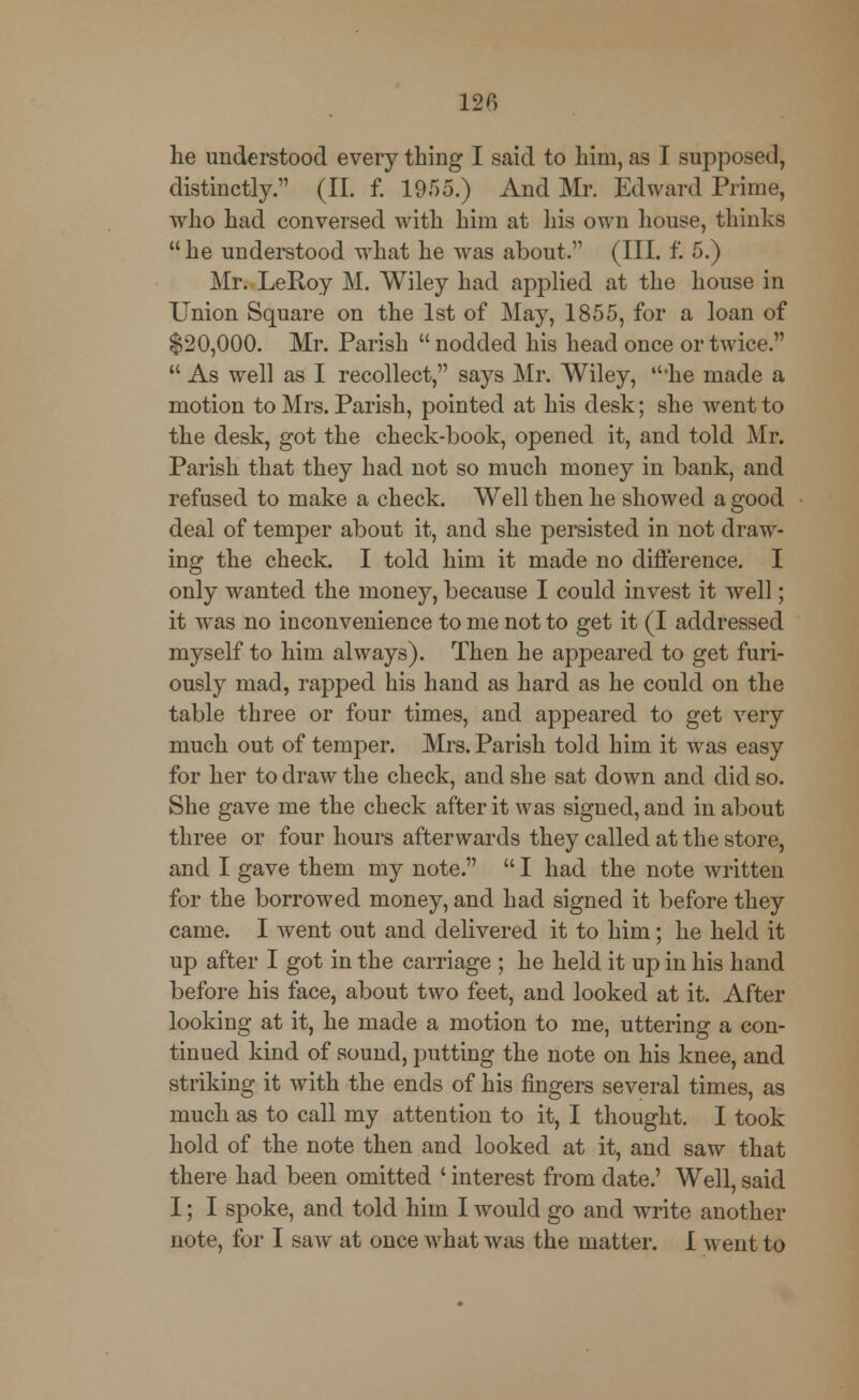 he understood every thing I said to him, as I supposed, distinctly. (II. f. 1955.) And Mr. Edward Prime, who had conversed with him at his own house, thinks he understood what he was about. (III. f. 5.) Mr. LeRoy M. Wiley had applied at the house in Union Square on the 1st of May, 1855, for a loan of $20,000. Mr. Parish  nodded his head once or twice.  As well as I recollect, says Mr. Wiley, 'he made a motion to Mrs. Parish, pointed at his desk; she went to the desk, got the check-book, opened it, and told Mr. Parish that they had not so much money in bank, and refused to make a check. Well then he showed a good deal of temper about it, and she persisted in not draw- ing the check. I told him it made no difference. I only wanted the money, because I could invest it well; it was no inconvenience to me not to get it (I addressed myself to him always). Then he appeared to get furi- ously mad, rapped his hand as hard as he could on the table three or four times, and appeared to get very much out of temper. Mrs. Parish told him it was easy for her to draw the check, and she sat down and did so. She gave me the check after it was signed, and in about three or four hours afterwards they called at the store, and I gave them my note.  I had the note written for the borrowed money, and had signed it before they came. I went out and delivered it to him; he held it up after I got in the carriage ; he held it up in his hand before his face, about two feet, and looked at it. After looking at it, he made a motion to me, uttering a con- tinued kind of sound, putting the note on his knee, and striking it with the ends of his fingers several times, as much as to call my attention to it, I thought. I took hold of the note then and looked at it, and saw that there had been omitted ' interest from date.' Well, said I; I spoke, and told him I would go and write another note, for I saw at once what was the matter. I went to