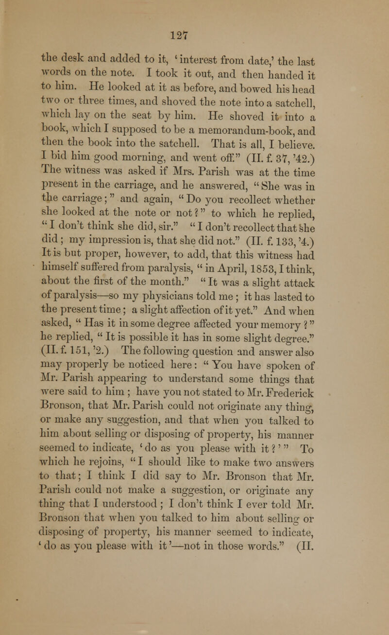 the desk and added to it, ' interest from date,' the last words on the note. I took it out, and then handed it to him. He looked at it as before, and bowed his head two or three times, and shoved the note into a satchell, which lay on the seat by him. He shoved it into a book, which I supposed to be a memorandum-book, and then the book into the satchell. That is all, I believe. I bid him good morning, and went off. (II. f. 37, '42.) The witness was asked if Mrs. Parish was at the time present in the carriage, and he answered,  She was in the carriage ;  and again,  Do you recollect whether she looked at the note or not ? to which he replied,  I don't think she did, sir.  I don't recollect that she did ; my impression is, that she did not. (II. f. 133, '4.) It is but proper, however, to add, that this witness had himself suffered from paralysis,  in April, 1853,1 think, about the first of the month.  It was a slight attack of paralysis—so my physicians told me ; it has lasted to the present time; a slight affection of it yet. And when asked,  Has it in some degree affected your memory ? he replied,  It is possible it has in some slight degree. (II. f. 151, '2.) The following question and answer also may properly be noticed here:  You have spoken of Mr. Parish appearing to understand some things that were said to him ; have you not stated to Mr. Frederick Bronson, that Mr. Parish could not originate any thing, or make any suggestion, and that when you talked to him about selling or disposing of property, his manner seemed to indicate, ' do as you please with it ?'  To which he rejoins,  I should like to make two answers to that; I think I did say to Mr. Bronson that Mr. Parish could not make a suggestion, or originate any thing that I understood ; I don't think I ever told Mr. Bronson that when you talked to him about selling or disposing of property, his manner seemed to indicate, 1 do as you please with it'—not in those words. (II.