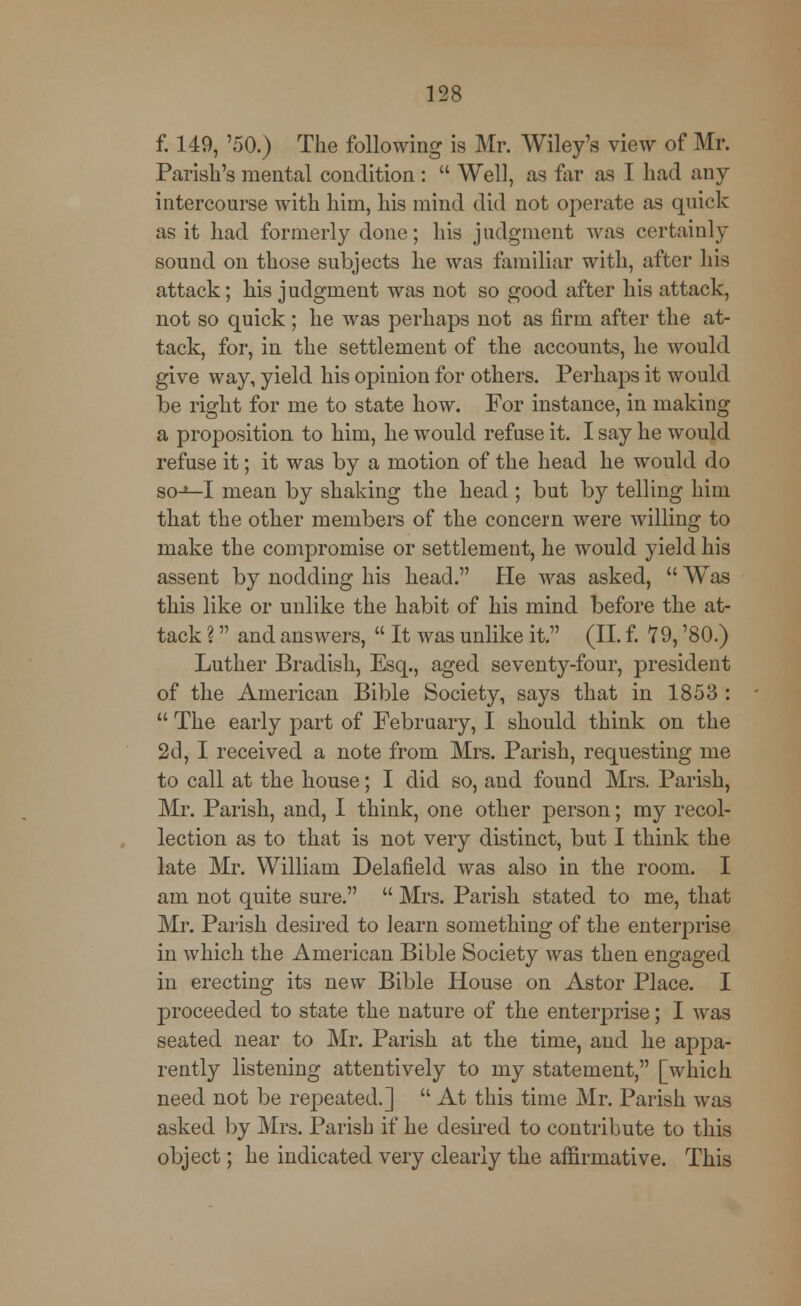 f. 149, '50.) The following is Mr. Wiley's view of Mr. Parish's mental condition :  Well, as far as I had any intercourse with him, his mind did not operate as quick as it had formerly done; his judgment was certainly sound on those subjects he was familiar with, after his attack; his judgment was not so good after his attack, not so quick; he was perhaps not as firm after the at- tack, for, in the settlement of the accounts, he would give way, yield his opinion for others. Perhaps it would be right for me to state how. For instance, in making a proposition to him, he would refuse it. I say he would refuse it; it was by a motion of the head he would do so-1—I mean by shaking the head ; but by telling him that the other members of the concern were willing to make the compromise or settlement, he would yield his assent by nodding his head. He was asked,  Was this like or unlike the habit of his mind before the at- tack ? and answers,  It was unlike it. (II. f. 79, '80.) Luther Bradish, Esq., aged seventy-four, president of the American Bible Society, says that in 1853 :  The early part of February, I should think on the 2d, I received a note from Mrs. Parish, requesting me to call at the house; I did so, and found Mrs. Parish, Mr. Parish, and, I think, one other person; my recol- lection as to that is not very distinct, but I think the late Mr. William Delafield was also in the room. I am not quite sure.  Mrs. Parish stated to me, that Mr. Parish desired to learn something of the enterprise in which the American Bible Society was then engaged in erecting its new Bible House on Astor Place. I proceeded to state the nature of the enterprise; I was seated near to Mr. Parish at the time, and he appa- rently listening attentively to my statement, [which need not be repeated.]  At this time Mr. Parish was asked by Mrs. Parish if he desired to contribute to this object; he indicated very clearly the affirmative. This