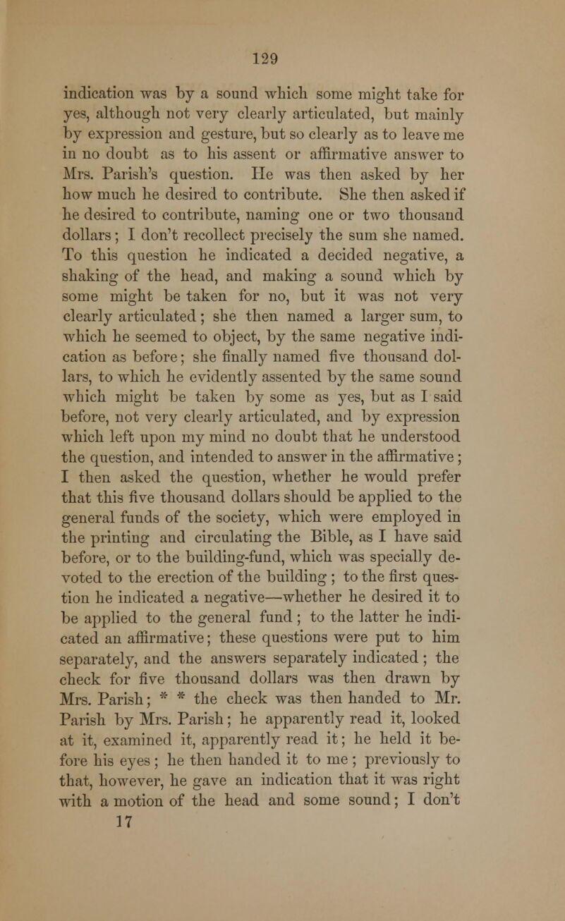 indication was by a sound which some might take for yes, although not very clearly articulated, but mainly by expression and gesture, but so clearly as to leave me in no doubt as to his assent or affirmative answer to Mrs. Parish's question. He was then asked by her how much he desired to contribute. She then asked if he desired to contribute, naming one or two thousand dollars; I don't recollect precisely the sum she named. To this question he indicated a decided negative, a shaking of the head, and making a sound which by some might be taken for no, but it was not very clearly articulated; she then named a larger sum, to which he seemed to object, by the same negative indi- cation as before; she finally named five thousand dol- lars, to which he evidently assented by the same sound which might be taken by some as yes, but as I said before, not very clearly articulated, and by expression which left upon my mind no doubt that he understood the question, and intended to answer in the affirmative ; I then asked the question, whether he would prefer that this five thousand dollars should be applied to the general funds of the society, which were employed in the printing and circulating the Bible, as I have said before, or to the building-fund, which was specially de- voted to the erection of the building ; to the first ques- tion he indicated a negative—whether he desired it to be applied to the general fund ; to the latter he indi- cated an affirmative; these questions were put to him separately, and the answers separately indicated; the check for five thousand dollars was then drawn by Mrs. Parish; * * the check was then handed to Mr. Parish by Mrs. Parish; he apparently read it, looked at it, examined it, apparently read it; he held it be- fore his eyes ; he then handed it to me ; previously to that, however, he gave an indication that it was right with a motion of the head and some sound; I don't 17