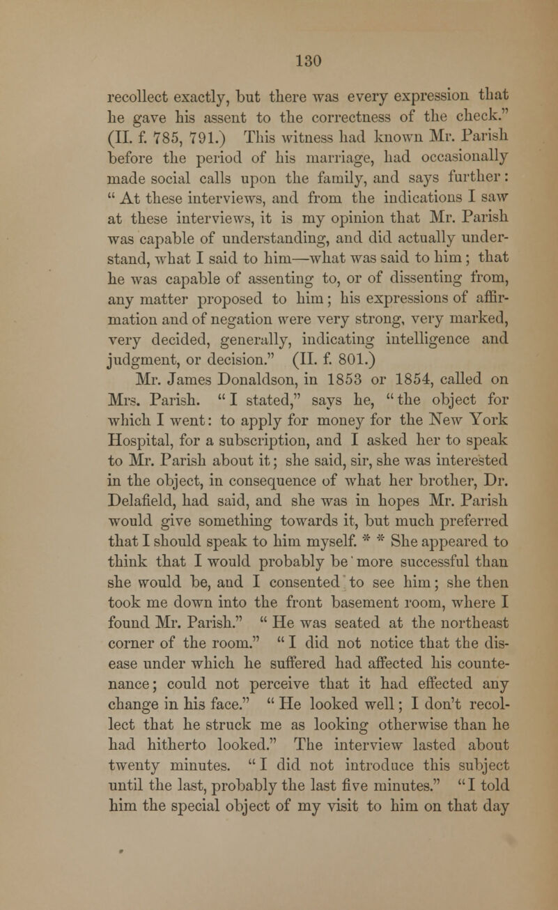recollect exactly, but there was every expression that lie gave his assent to the correctness of the check. (II. f. 785, 791.) This witness had known Mr. Parish before the period of his marriage, had occasionally made social calls upon the family, and says further:  At these interviews, and from the iudications I saw at these interviews, it is my opinion that Mr. Parish was capable of understanding, and did actually under- stand, what I said to him—what was said to him; that he was capable of assenting to, or of dissenting from, any matter proposed to him; his expressions of affir- mation and of negation were very strong, very marked, very decided, generally, indicating intelligence and judgment, or decision. (II. f. 801.) Mr. James Donaldson, in 1853 or 1854, called on Mrs. Parish.  I stated, says he,  the object for which I went: to apply for money for the New York Hospital, for a subscription, and I asked her to speak to Mr. Parish about it; she said, sir, she was interested in the object, in consequence of what her brother, Dr. Delafield, had said, and she was in hopes Mr. Parish would give something towards it, but much preferred that I should speak to him myself. * * She appeared to think that I would probably be' more successful than she would be, and I consented to see him; she then took me down into the front basement room, where I found Mr. Parish.  He was seated at the northeast corner of the room.  I did not notice that the dis- ease under which he suffered had affected his counte- nance; could not perceive that it had effected any change in his face.  He looked well; I don't recol- lect that he struck me as looking otherwise than he had hitherto looked. The interview lasted about twenty minutes.  I did not introduce this subject until the last, probably the last five minutes.  I told him the special object of my visit to him on that day