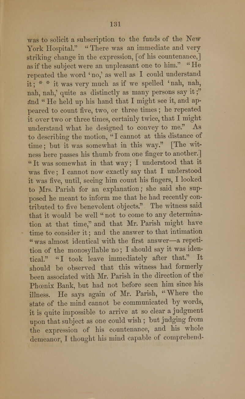 was to solicit a subscription to the funds of the New- York Hospital.  There was an immediate and very- striking change in the expression, [of his countenance,] as if the subject were an unpleasant one to him.  He repeated the word ' no,' as well as I could understand it; * * it was very much as if we spelled ' nah, nah, nah, nah,' quite as distinctly as many persons say it; find  He held up his hand that I might see it, and ap- peared to count five, two, or three times; he repeated it over two or three times, certainly twice, that I might understand what he designed to convey to me. As to describing the motion,  I cannot at this distance of time; but it was somewhat in this way. [The wit- ness here passes his thumb from one finger to another.]  It was somewhat in that way; I understood that it was five; I cannot now exactly say that I understood it was five, until, seeing him count his fingers, I looked to Mrs. Parish for an explanation• she said she sup- posed he meant to inform me that he had recently con- tributed to five benevolent objects. The witness said that it would be well  not to come to any determina- tion at that time, and that Mr. Parish might have time to consider it; and the answer to that intimation  was almost identical with the first answer—a repeti- tion of the monosyllable no; I should say it was iden- tical. I took leave immediately after that. It should be observed that this witness had formerly been associated with Mr. Parish in the direction of the Phoenix Bank, but had not before seen him since his illness. He says again of Mr. Parish, Where the state of the mind cannot be communicated by words, it is quite impossible to arrive at so clear a judgment upon that subject as one could wish ; but judging from the expression of his countenance, and his whole demeanor, I thought his mind capable of comprehend-