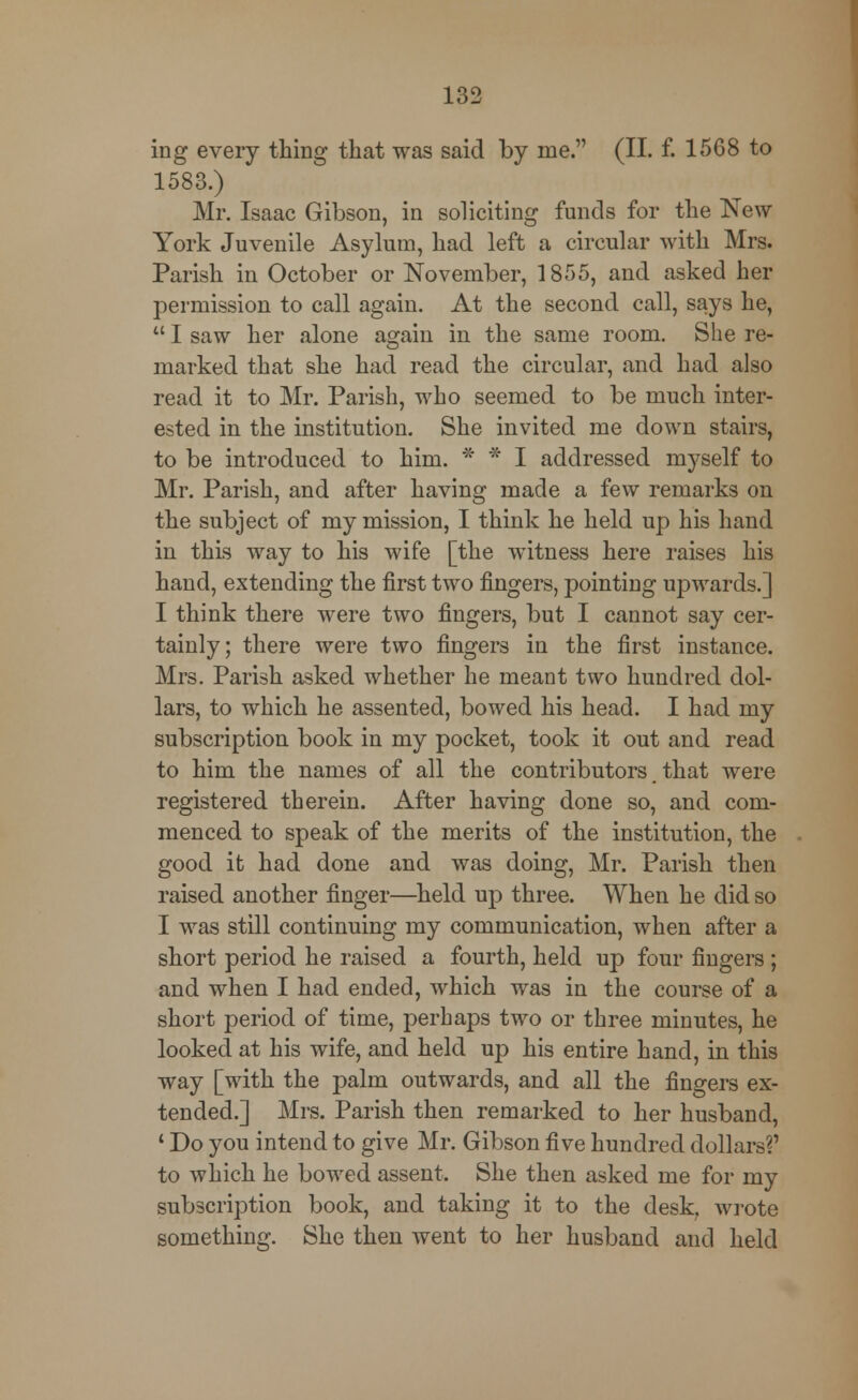 ing every thing that was said by me. (II. f. 1568 to 1583.) Mr. Isaac Gibson, in soliciting funds for the New York Juvenile Asylum, had left a circular with Mrs. Parish in October or November, 1855, and asked her permission to call again. At the second call, says he,  I saw her alone again in the same room. She re- marked that she had read the circular, and had also read it to Mr. Parish, who seemed to be much inter- ested in the institution. She invited me down stairs, to be introduced to him. * * I addressed myself to Mr. Parish, and after having made a few remarks on the subject of my mission, I think he held up his hand in this way to his wife [the witness here raises his hand, extending the first two fingers, pointing upwards.] I think there were two fingers, but I cannot say cer- tainly; there were two fingers in the first instance. Mrs. Parish asked whether he meant two hundred dol- lars, to which he assented, bowed his head. I had my subscription book in my pocket, took it out and read to him the names of all the contributors that were registered therein. After having done so, and com- menced to speak of the merits of the institution, the good it had done and was doing, Mr. Parish then raised another finger—held up three. When he did so I was still continuing my communication, when after a short period he raised a fourth, held up four fingers ; and when I had ended, which was in the course of a short period of time, perhaps two or three minutes, he looked at his wife, and held up his entire hand, in this way [with the palm outwards, and all the fingers ex- tended.] Mrs. Parish then remarked to her husband, 1 Do you intend to give Mr. Gibson five hundred dollars?' to which he bowed assent. She then asked me for my subscription book, and taking it to the desk, wrote something. She then went to her husband and held
