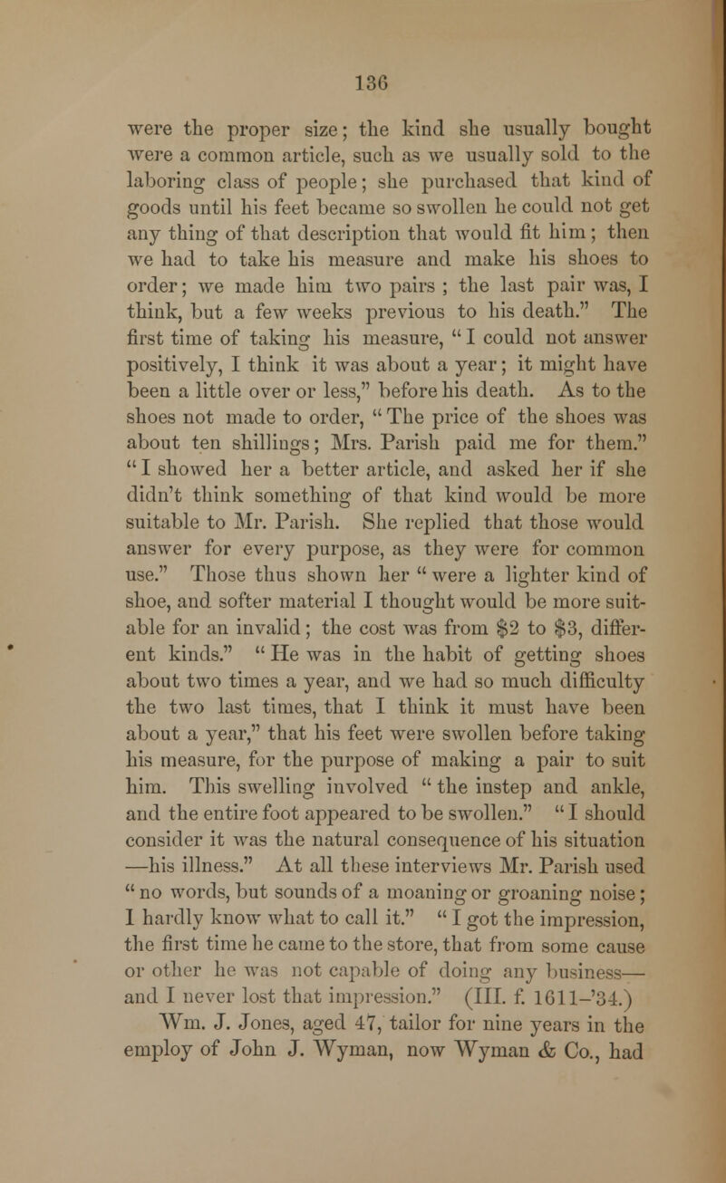 were the proper size; the kind she usually bought were a common article, such as we usually sold to the laboring class of people; she purchased that kind of goods until his feet became so swollen he could not get any thing of that description that would fit him; then we had to take his measure and make his shoes to order; we made him two pairs ; the last pair was, I think, but a few weeks previous to his death. The first time of taking his measure,  I could not answer positively, I think it was about a year; it might have been a little over or less, before his death. As to the shoes not made to order,  The price of the shoes was about ten shillings; Mrs. Parish paid me for them.  I showed her a better article, and asked her if she didn't think something of that kind would be more suitable to Mr. Parish. She replied that those would answer for every purpose, as they were for common use. Those thus shown her were a lighter kind of shoe, and softer material I thought would be more suit- able for an invalid; the cost was from $2 to $3, differ- ent kinds.  He was in the habit of getting shoes about two times a year, and we had so much difficulty the two last times, that I think it must have been about a year, that his feet were swollen before taking his measure, for the purpose of making a pair to suit him. This swelling involved  the instep and ankle, and the entire foot appeared to be swollen.  I should consider it was the natural consequence of his situation —his illness. At all these interviews Mr. Parish used  no words, but sounds of a moaning or groaning noise; I hardly know what to call it.  I got the impression, the first time he came to the store, that from some cause or other he was not capable of doing any business— and I never lost that impression. (III. f. 1611-34.) Wm. J. Jones, aged 47, tailor for nine years in the employ of John J. Wyman, now Wyman & Co., had