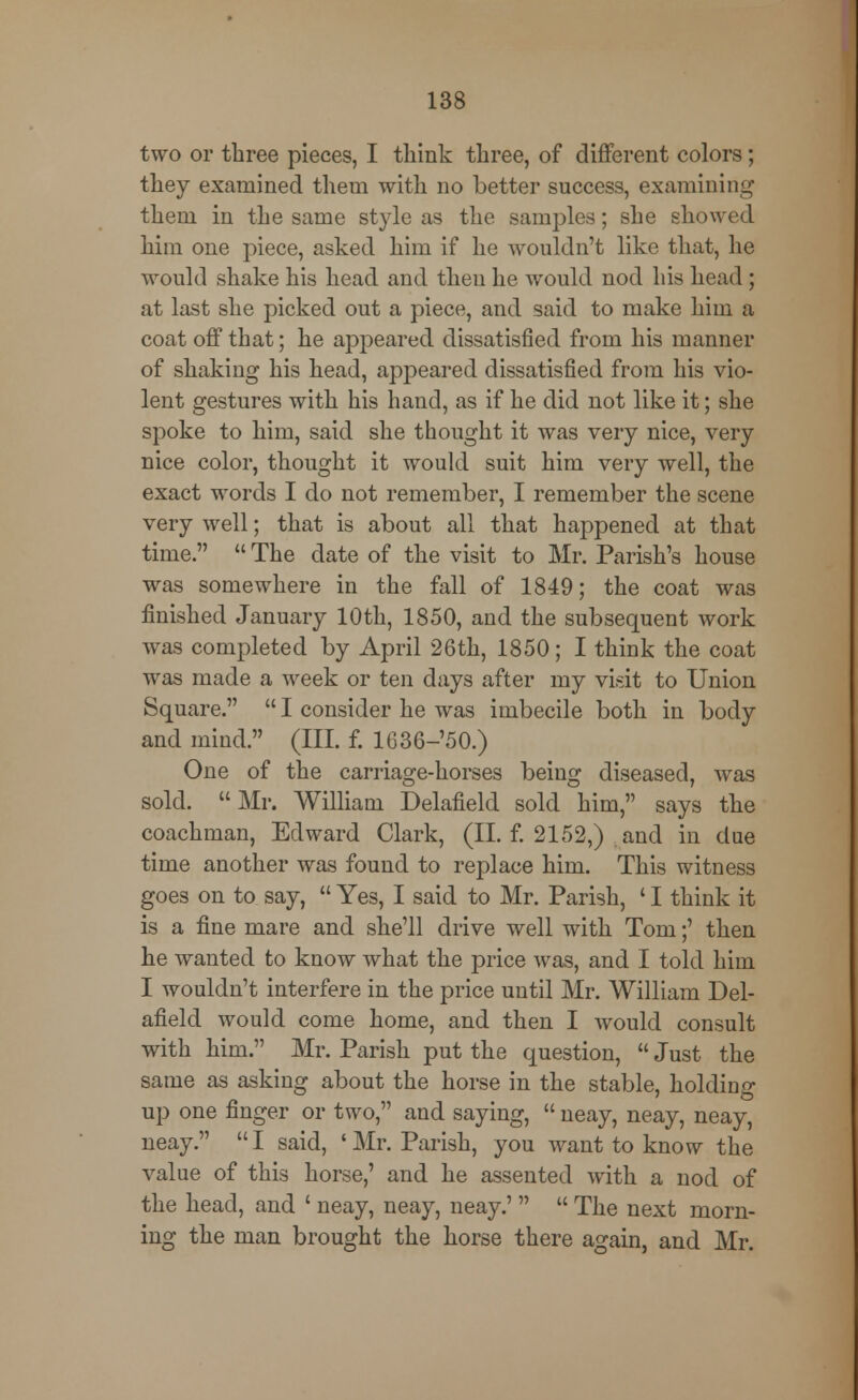 two or three pieces, I think three, of different colors; they examined them with no better success, examining them in the same style as the samples; she showed him one piece, asked him if he wouldn't like that, he would shake his head and then he would nod his head; at last she picked out a piece, and said to make him a coat off that; he appeared dissatisfied from his manner of shaking his head, appeared dissatisfied from his vio- lent gestures with his hand, as if he did not like it; she spoke to him, said she thought it was very nice, very nice color, thought it would suit him very well, the exact words I do not remember, I remember the scene very well; that is about all that hajypened at that time.  The date of the visit to Mr. Parish's house was somewhere in the fall of 1849; the coat was finished January 10th, 1850, and the subsequent work was completed by April 26th, 1850; I think the coat was made a week or ten days after my visit to Union Square.  I consider he was imbecile both in body and mind. (III. f. 1636-'50.) One of the carriage-horses being diseased, was sold.  Mr. William Delafield sold him, says the coachman, Edward Clark, (II. f. 2152,) and in due time another was found to replace him. This witness goes on to say,  Yes, I said to Mr. Parish, ' I think it is a fine mare and she'll drive well with Tom;' then he wanted to know what the price was, and I told him I wouldn't interfere in the price until Mr. William Del- afield would come home, and then I would consult with him. Mr. Parish put the question,  Just the same as asking about the horse in the stable, holding up one finger or two, and saying,  neay, neay, neay, neay.  I said, ' Mr. Parish, you want to know the value of this horse,' and he assented with a nod of the head, and ' neay, neay, neay.'   The next morn- ing the man brought the horse there again, and Mr.