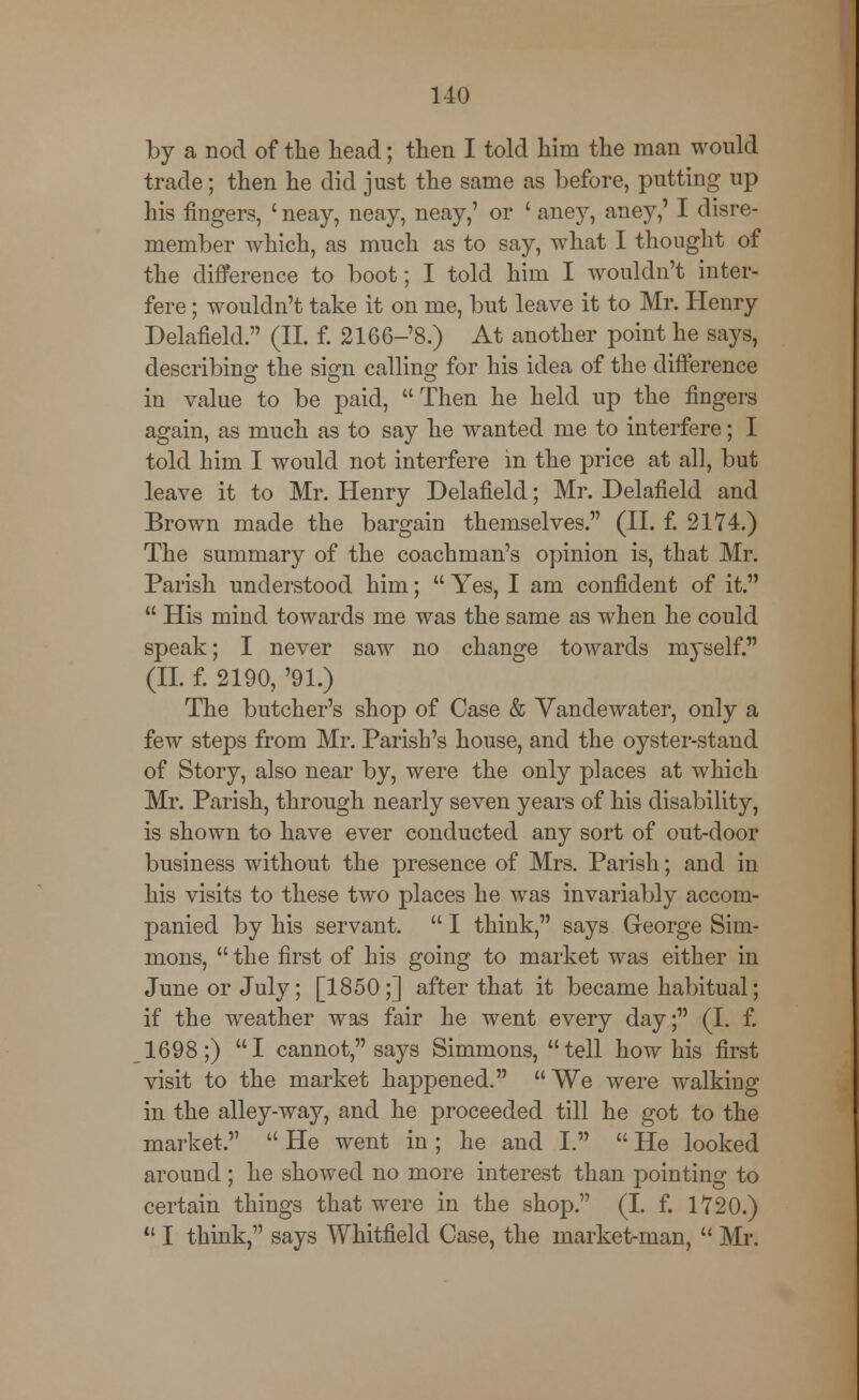 by a nod of the head; then I told him the man would trade; then he did just the same as before, putting up his fingers, ' neay, neay, neay,' or ' aney, aney,' I disre- member which, as much as to say, what I thought of the difference to boot; I told him I wouldn't inter- fere ; wouldn't take it on me, but leave it to Mr. Henry Delafield. (II. f. 2166-'8.) At another point he says, describing the si<m calling for his idea of the difference in value to be paid, Then he held up the fingers again, as much as to say he wanted me to interfere; I told him I would not interfere in the price at all, but leave it to Mr. Henry Delafield; Mr. Delafield and Brown made the bargain themselves. (II. f. 2174.) The summary of the coachman's opinion is, that Mr. Parish understood him;  Yes, I am confident of it.  His mind towards me was the same as when he could speak; I never saw no change towards myself. (II. f. 2190, '91.) The butcher's shop of Case & Vandewater, only a few steps from Mr. Parish's house, and the oyster-stand of Story, also near by, were the only places at which Mr. Parish, through nearly seven years of his disability, is shown to have ever conducted any sort of out-door business without the presence of Mrs. Parish; and in his visits to these two places he was invariably accom- panied by his servant.  I think, says George Sim- mons,  the first of his going to market was either in June or July; [1850;] after that it became habitual; if the weather was fair he went every day; (I. f. 1698;) I cannot, says Simmons, tell how his first visit to the market happened. We were walking in the alley-way, and he proceeded till he got to the market.  He went in; he and I.  He looked around; he showed no more interest than pointing to certain things that were in the shop. (I. f. 1720.)  I think, says Whitfield Case, the market-man,  Mr.