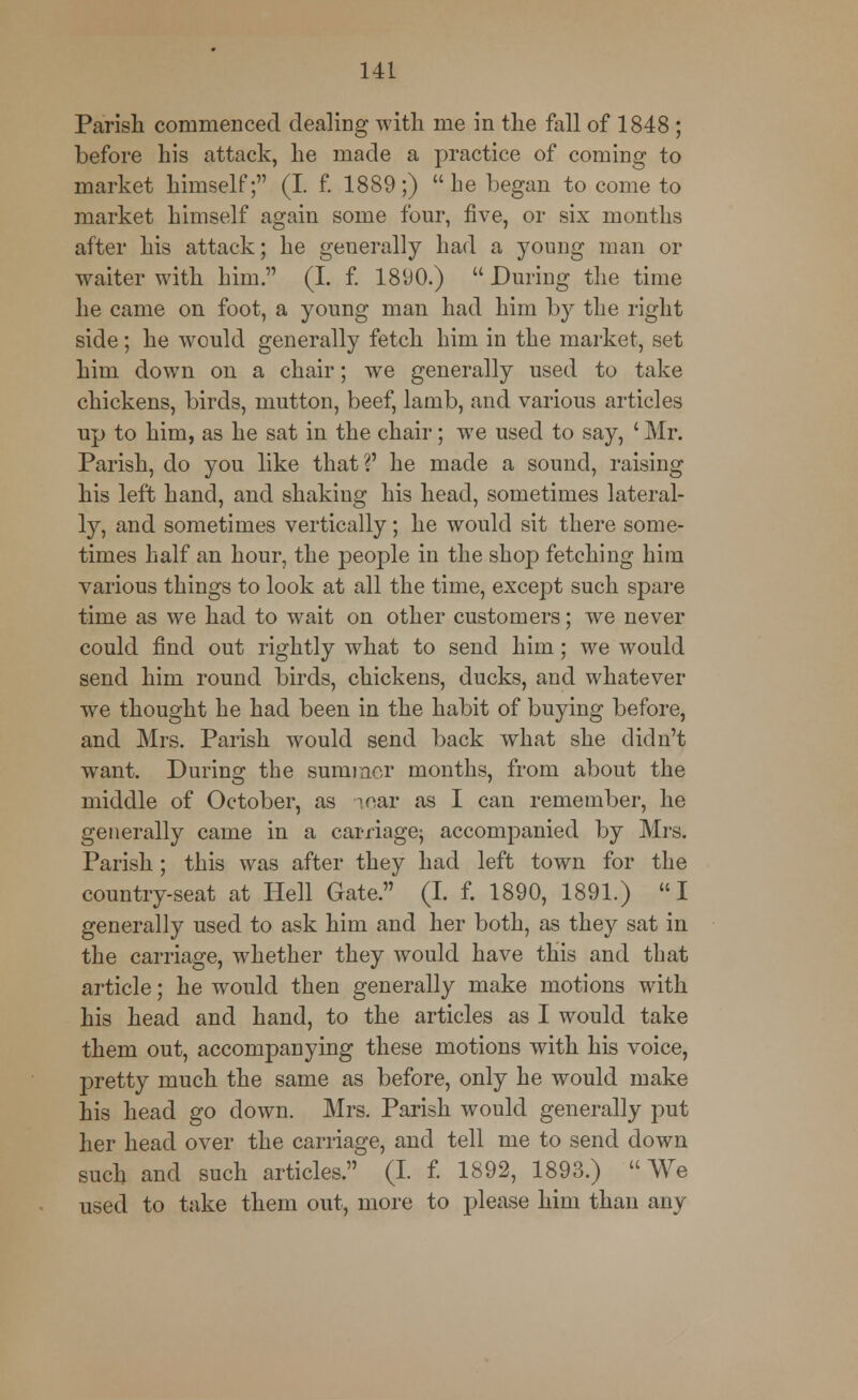 Parish commenced dealing with me in the fall of 1848 ; before his attack, he made a practice of coming to market himself; (I. f. 1889;) he began to come to market himself again some four, five, or six months after his attack; he generally had a young man or waiter with him. (I. f. 1890.)  During the time he came on foot, a young man had him by the right side; he would generally fetch him in the market, set him down on a chair; we generally used to take chickens, birds, mutton, beef, lamb, and various articles up to him, as he sat in the chair; we used to say, ' Mr. Parish, do you like that?' he made a sound, raising his left hand, and shaking his head, sometimes lateral- ly, and sometimes vertically; he would sit there some- times half an hour, the people in the shop fetching him various things to look at all the time, except such spare time as we had to wait on other customers; we never could find out rightly what to send him; we would send him round birds, chickens, ducks, and whatever we thought he had been in the habit of buying before, and Mrs. Parish would send back what she didn't want. During the summer months, from about the middle of October, as ^ear as I can remember, he generally came in a carriage; accompanied by Mrs. Parish; this was after they had left town for the country-seat at Hell Gate. (I. f. 1890, 1891.) I generally used to ask him and her both, as they sat in the carriage, whether they would have this and that article; he would then generally make motions with his head and hand, to the articles as I would take them out, accompanying these motions with his voice, pretty much the same as before, only he would make his head go down. Mrs. Parish would generally put her head over the carriage, and tell me to send down such and such articles. (I. f. 1892, 1893.) We used to take them out, more to please him than any