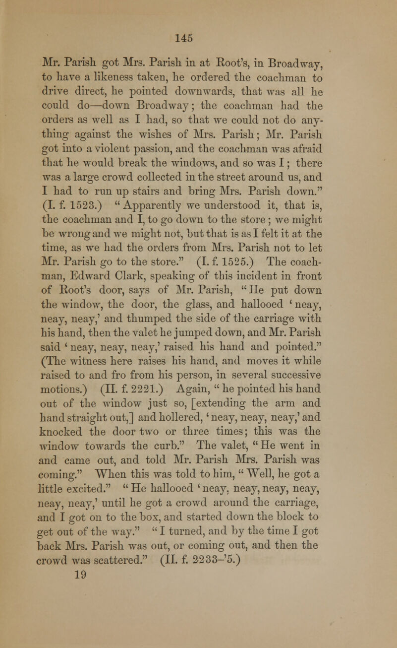 Mr. Parish got Mrs. Parish in at Root's, in Broadway, to have a likeness taken, he ordered the coachman to drive direct, he pointed downwards, that was all he could do—down Broadway; the coachman had the orders as well as I had, so that we could not do any- thing against the wishes of Mrs. Parish; Mr. Parish got into a violent passion, and the coachman was afraid that he would break the windows, and so was I; there was a large crowd collected in the street around us, and I had to run up stairs and bring Mrs. Parish down. (I. f. 1523.) Apparently we understood it, that is, the coachman and I, to go down to the store; we might be wrong and we might not, but that is as I felt it at the time, as we had the orders from Mrs. Parish not to let Mr. Parish go to the store. (I. f. 1525.) The coach- man, Edward Clark, speaking of this incident in front of Root's door, says of Mr. Parish, He put down the window, the door, the glass, and hallooed ' neay, neay, neay,' and thumped the side of the carriage with his hand, then the valet he jumped down, and Mr. Parish said ' neay, neay, neay,' raised his hand and pointed. (The witness here raises his hand, and moves it while raised to and fro from his person, in several successive motions.) (II. f. 2221.) Again,  he pointed his hand out of the window just so, [extending the arm and hand straight out,] and hollered,' neay, neay, neay,' and knocked the door two or three times; this was the window towards the curb. The valet,  He went in and came out, and told Mr. Parish Mrs. Parish was coming. When this was told to him,  Well, he got a little excited.  He hallooed ' neay, neay, neay, neay, neay, neay,' until he got a crowd around the carriage, and I got on to the box, and started down the block to get out of the way.  I turned, and by the time I got back Mrs. Parish was out, or coming out, and then the crowd was scattered. (II. f. 2233-'5.) 19