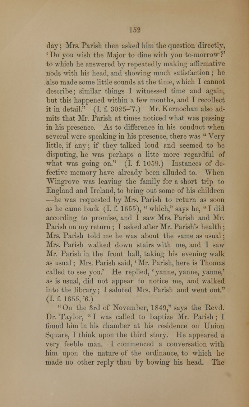 clay; Mrs. Parish then asked him the question directly, 'Do you wish the Major to dine with you to-morrow?' to which he answered by repeatedly making affirmative nods with his head, and showing much satisfaction ; he also made some little sounds at the time, which I cannot describe; similar things I witnessed time and again, but this happened within a few months, and I recollect it in detail. (I. f. 3025-'7.) Mr. Kernochan also ad- mits that Mr. Parish at times noticed what was passing in his presence. As to difference in his conduct when several were speaking in his presence, there was  Very little, if any; if they talked loud and seemed to be disputing, he was perhaps a litte more regardful of what was going on. (I. f. 1059.) Instances of de- fective memory have already been alluded to. When Wingrove was leaving the family for a short trip to England and Ireland, to bring out some of his children —he was requested by Mrs. Parish to return as soon as he came back (I. f. 1655),  which, says he, I did according to promise, and I saw Mrs. Parish and Mr. Parish on my return; I asked after Mr. Parish's health; Mrs. Parish told me he was about the same as usual; Mrs. Parish walked down stairs with me, and I saw Mr. Parish in the front hall, taking his evening walk as usual; Mrs. Parish said, ' Mr. Parish, here is Thomas called to see you.' He replied, ' yanne, yanne, yanne,' as is usual, did not appear to notice me, and walked into the library; I saluted Mrs. Parish and went out. (I. f. 1655, '6.) On the 3rd of November, 1849, says the Revd. Dr. Taylor,  I was called to baptize Mr. Parish; I found him in his chamber at his residence on Union Square, I think upon the third story. He appeared a very feeble man. I commenced a conversation with him upon the nature of the ordinance, to which he made no other reply than by bowing his head. The