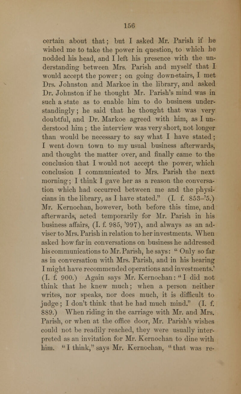 certain about that; but I asked Mr. Parish if he wished me to take the power in question, to which he nodded his head, and I left his presence with the un- derstanding between Mrs. Parish and myself that I would accept the power; on going down-stairs, I met Drs. Johnston and Markoe in the library, and asked Dr. Johnston if he thought Mr. Parish's mind was in such a state as to enable him to do business under- standingly; he said that he thought that wTas very doubtful, and Dr. Markoe agreed with him, as I un- derstood him ; the interview was very short, not longer than would be necessary to say what I have stated; I went down town to my usual business afterwards, and thought the matter over, and finally came to the conclusion that I would not accept the power, which conclusion I communicated to Mrs. Parish the next morning; I think I gave her as a reason the conversa- tion which had occurred between me and the physi- cians in the library, as I have stated. (I. f. 853-5.) Mr. Kernochan, however, both before this time, and afterwards, acted temporarily for Mr. Parish in his business affairs, (I. f. 985, '997), and always as an ad- viser to Mrs. Parish in relation to her investments. When asked how far in conversations on business he addressed his communications to Mr. Parish, he says:  Only so far as in conversation with Mrs. Parish, and in his hearing I might have recommended operations and investments.' (I. f. 900.) Again says Mr. Kernochan:  I did not think that he knew much; when a person neither writes, nor speaks, nor does much, it is difficult to judge ; I don't think that he had much mind. (I. f. 889.) When riding in the carriage with Mr. and Mrs. Parish, or when at the office door, Mr. Parish's wishes could not be readily reached, they were usually inter- preted as an invitation for Mr. Kernochan to dine with him.  I think, says Mr. Kernochan,  that was re-