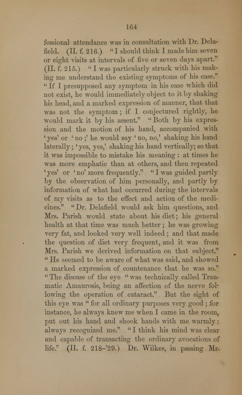 fessional attendance was in consultation with Dr. Dela- field. (II. f. 216.)  I should think I made him seven or eight visits at intervals of five or seven days apart. (II. f. 215.)  I was particularly struck with his mak- ing me understand the existing symptoms of his case.  If I presupposed any symptom in his case which did not exist, he would immediately object to it by shaking his head, and a marked expression of manner, that that was not the symptom; if I conjectured rightly, he would mark it by his assent.  Both by his expres- sion and the motion of his hand, accompanied with 4 yes' or ' no ;' he would say ' no, no,' shaking his hand laterally; ' yes, yes,' shaking his hand vertically; so that it was impossible to mistake his meaning : at times he was more emphatic than at others, and then repeated 1 yes' or ' no' more frequently.  I was guided partly by the observation of him personally, and partly by information of what had occurred during the intervals of my visits as to the effect and action of the medi- cines. Dr. Delafield would ask him questions, and Mrs. Parish would state about his diet; his general health at that time was much better; he was growing very fat, and looked very well indeed ; and that made the question of diet very frequent, and it was from Mrs. Parish we derived information on that subject.  He seemed to be aware of what was said, and showed a marked expression of countenance that he was so.  The disease of the eye  was technically called Trau- matic Amaurosis, being an affection of the nerve fol- lowing the operation of cataract. But the sight of this eye was  for all ordinary purposes very good ; for instance, he always knew me when I came in the room, put out his hand and shook hands with me warmly: always recognized me.  I think his mind was clear and capable of transacting the ordinary avocations of life. (II. f. 218-'29.) Dr. Wilkes, in passing Mr.