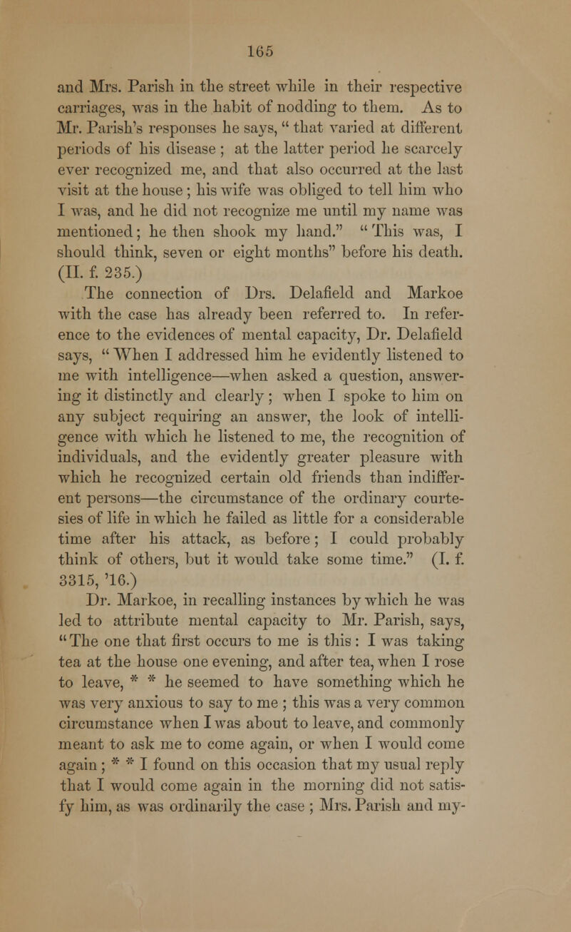 and Mrs. Parish in the street while in their respective carriages, was in the habit of nodding to them. As to Mr. Parish's responses he says,  that varied at different periods of his disease ; at the latter period he scarcely ever recognized me, and that also occurred at the last visit at the house; his wife was obliged to tell him who I was, and he did not recognize me until my name was mentioned; he then shook my hand.  This was, I should think, seven or eight months before his death. (II. f. 235.) The connection of Drs. Delafield and Markoe with the case has already been referred to. In refer- ence to the evidences of mental capacity, Dr. Delafield says,  When I addressed him he evidently listened to me with intelligence—when asked a question, answer- ing it distinctly and clearly; when I spoke to him on any subject requiring an answer, the look of intelli- gence with which he listened to me, the recognition of individuals, and the evidently greater pleasure with which he recognized certain old friends than indiffer- ent persons—the circumstance of the ordinary courte- sies of life in which he failed as little for a considerable time after his attack, as before; I could probably think of others, but it would take some time. (I. f. 3315, '16.) Dr. Markoe, in recalling instances by which he was led to attribute mental capacity to Mr. Parish, says,  The one that first occurs to me is this : I was taking tea at the house one evening, and after tea, when I rose to leave, * * he seemed to have something which he was very anxious to say to me ; this was a very common circumstance when I was about to leave, and commonly meant to ask me to come again, or when I would come again ; * * I found on this occasion that my usual reply that I would come again in the morning did not satis- fy him, as was ordinarily the case ; Mrs. Parish and my-