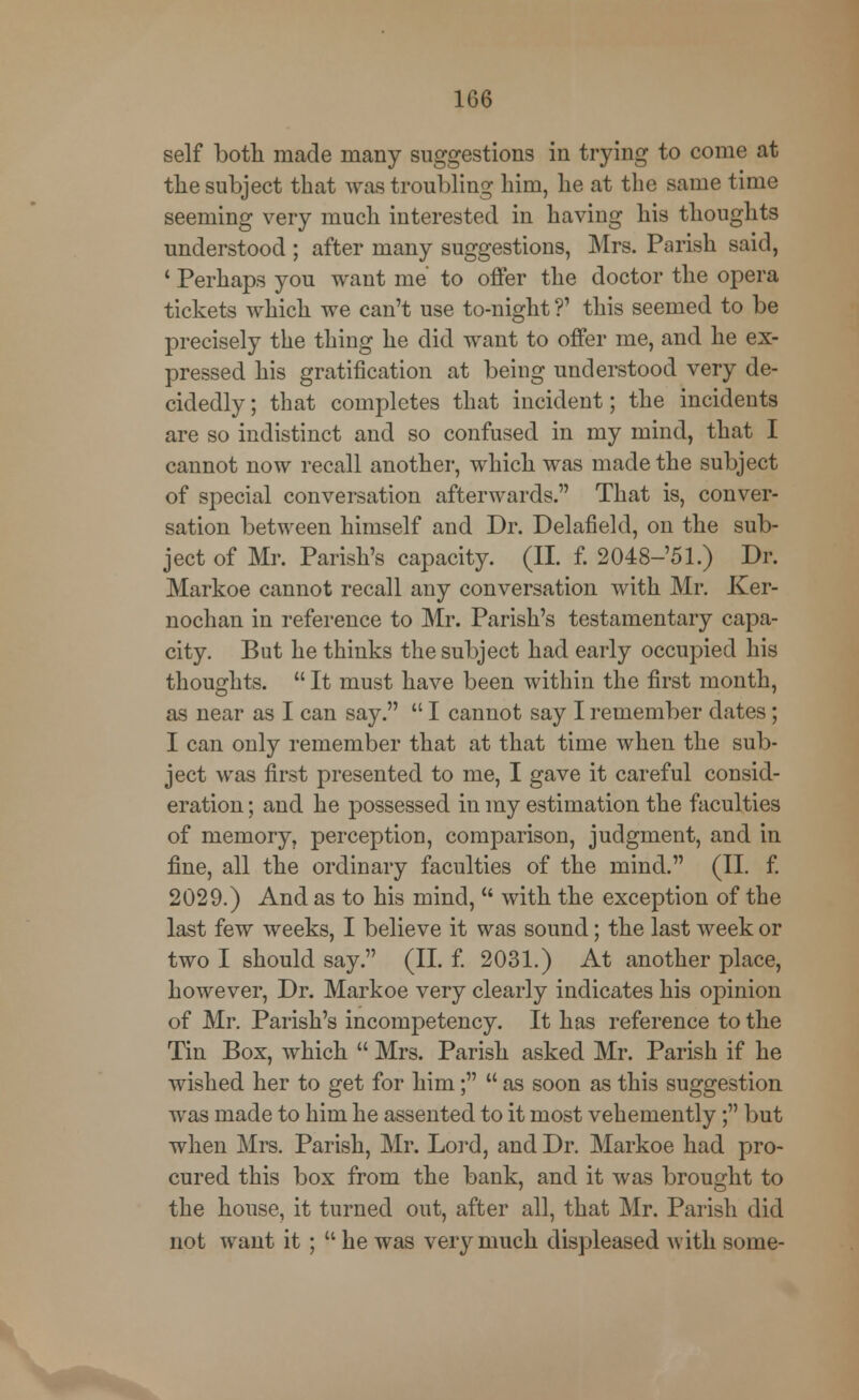 self both made many suggestions in trying to come at the subject that was troubling him, he at the same time seeming very much interested in having his thoughts understood ; after many suggestions, Mrs. Parish said, ' Perhaps you want me to offer the doctor the opera tickets which we can't use to-night ?' this seemed to be precisely the thing he did want to offer me, and he ex- pressed his gratification at being understood very de- cidedly; that completes that incident; the incidents are so indistinct and so confused in my mind, that I cannot now recall another, which was made the subject of special conversation afterwards. That is, conver- sation between himself and Dr. Delafield, on the sub- ject of Mr. Parish's capacity. (II. f. 2048-'51.) Dr. Markoe cannot recall any conversation with Mr. Ker- nochan in reference to Mr. Parish's testamentary capa- city. But he thinks the subject had early occupied his thoughts.  It must have been within the first month, as near as I can say.  I cannot say I remember dates; I can only remember that at that time when the sub- ject was first presented to me, I gave it careful consid- eration ; and he possessed in my estimation the faculties of memory, perception, comparison, judgment, and in fine, all the ordinary faculties of the mind. (II. f. 2029.) And as to his mind,  with the exception of the last few weeks, I believe it was sound; the last week or two I should say. (II. f. 2031.) At another place, however, Dr. Markoe very clearly indicates his opinion of Mr. Parish's incompetency. It has reference to the Tin Box, which  Mrs. Parish asked Mr. Parish if he wished her to get for him;  as soon as this suggestion was made to him he assented to it most vehemently; but when Mrs. Parish, Mr. Lord, and Dr. Markoe had pro- cured this box from the bank, and it was brought to the house, it turned out, after all, that Mr. Parish did not want it ; u he was very much displeased with some-