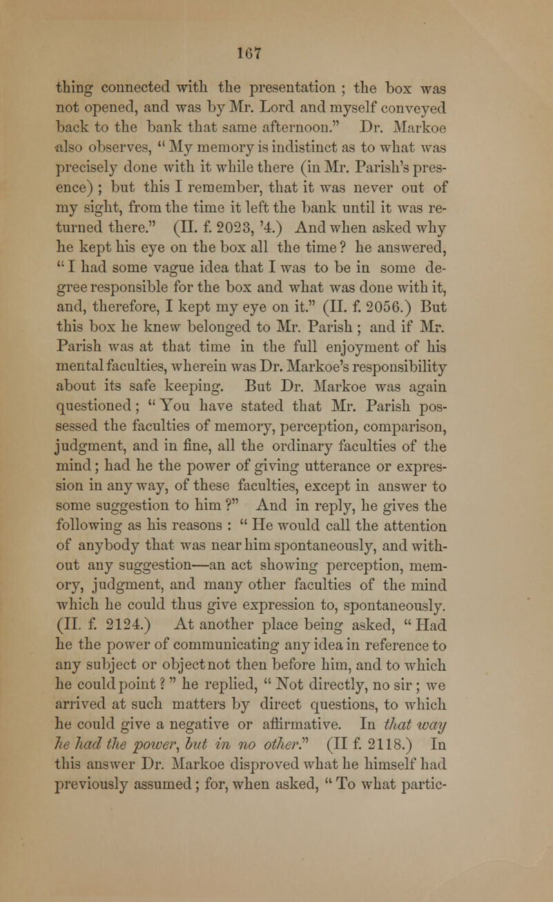 thing connected with the presentation ; the box was not opened, and was by Mr. Lord and myself conveyed back to the bank that same afternoon. Dr. Markoe •also observes,  My memory is indistinct as to what was precisely done with it while there (in Mr. Parish's pres- ence) ; but this I remember, that it was never out of my sight, from the time it left the bank until it was re- turned there. (II. f. 2023, '4.) And when asked why he kept his eye on the box all the time ? he answered,  I had some vague idea that I was to be in some de- gree responsible for the box and what was done with it, and, therefore, I kept my eye on it. (II. f. 2056.) But this box he knew belonged to Mr. Parish ; and if Mr. Parish was at that time in the full enjoyment of his mental faculties, wherein was Dr. Markoe's responsibility about its safe keeping. But Dr. Markoe was again questioned;  You have stated that Mr. Parish pos- sessed the faculties of memory, perception, comparison, judgment, and in fine, all the ordinary faculties of the mind; had he the power of giving utterance or expres- sion in any way, of these faculties, except in answer to some suggestion to him ? And in reply, he gives the following as his reasons :  He would call the attention of anybody that was near him spontaneously, and with- out any suggestion—an act showing perception, mem- ory, judgment, and many other faculties of the mind which he could thus give expression to, spontaneously. (II. f. 2124.) At another place being asked, Had he the power of communicating any idea in reference to any subject or object not then before him, and to which he could point ?  he replied,  Not directly, no sir; we arrived at such matters by direct questions, to which he could give a negative or affirmative. In that way he had the power, but in no other? (II f. 2118.) In this answer Dr. Markoe disproved what he himself had previously assumed; for, when asked,  To what partic-